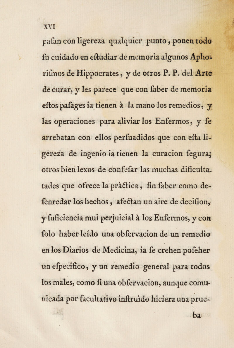pafan con ligereza qualquier punto, ponen todo fu cuidado en eíludiar de memoria algunos Apho- rifmos de Hippocrates, y de otros P. P. del Arte de curar, y les parece que con faber de memoria ellospafages ia tienen a la mano los remedios, y las operaciones para aliviar los Enfermos, y íe arrebatan con ellos perfuadidos que con ella li¬ gereza de ingenio ia tienen la curación feguraj otros bien lexos de confefar las muchas dificulta, tades que ofrece la práflica, fin faber como de- fenredar los hechos, afeflan un aire de deciíion, y fuficiencia mui perjuicial á los Enfermos, y coa folo haber leído una obfervacion de un remedio en los Diarios de Medicina, ia fe crehen pofeher un efpecifico, y un remedio general para todos los males, como fí una obfervacion, aunque comu¬ nicada por facultativo inílruido hiciera una prue¬ ba