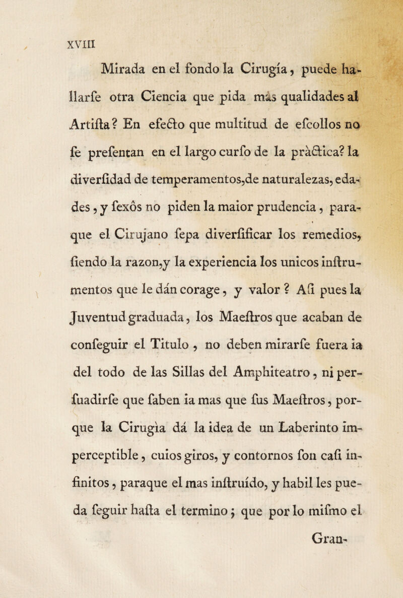 Mirada en el fondo la Cirugía, puede ha» ílarfe otra Ciencia que pida mas qualidades al Artilla? En efeélo que multitud de efcollos no íé prefentan en el largo curio de la práctica? la diverfidad de temperamentos,de naturalezas, eda- des, y fexos no piden la maior prudencia, para- N * que el Cirujano fepa diveríifícar los remedios, fiendo la razón,y la experiencia los únicos inílru- mentos que le dán corage, y valor ? Ah pues la Juventud graduada, los Maeílrosque acaban de confeguir el Titulo , no deben mirarfe fuera ia del todo de las Sillas del Amphiteatro, ni per- fuadirfe que faben ia mas que fus Maeílros, por¬ que la Cirugía dá la idea de un Laberinto im¬ perceptible , cuios giros, y contornos fon cali in¬ finitos , paraque el mas inílruído, y hábil les pue¬ da feguir halla el termino; que por lo mifmo el Gran-