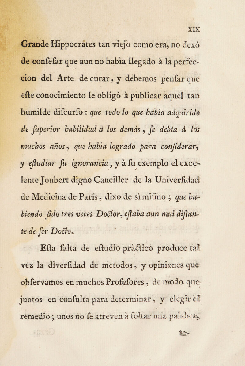 Grande Hippocrates tan viejo como era, no dexó de confefar que aun no había llegado á la perfec¬ ción del Arte de curar, y debemos penfarque elle conocimiento le obligo á publicar aquel tan humilde difcurfo : que todo lo que había adquirido de fuperior habilidad á los demás , fe debía á los muchos años, que había logrado para considerar, y ejludiar fu ignorancia y y a fu exemplo el exce¬ lente Joubert digno Canciller de la Univeríidad de Medicina de París , dixo de simifmo j que ha¬ biendo Jido tres veces Do^or, ejlaba aun mui dijlan.- te de fer DoSdo.. Eña falta de efludio práólico produce tal vez la diveríldad de métodos, y opiniones, que obfervamos en muchos Profefores, de modo que juntos en confuirá para determinar, y elegir el remedio, unos no fe atreven á follar una palabra* te-