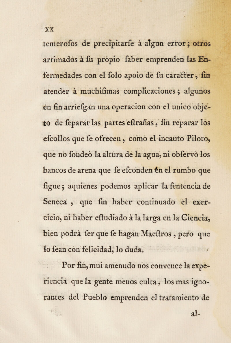 temerofos de precipitarfe á algún error; otros arrimados á fu propio faber emprenden las En¬ fermedades con el folo apoio de fu carafter, fin atender á muchifimas complicaciones; algunos en fin arrieígan una operación con el único obje¬ to de feparar las partes eftrañas, fin reparar los efcollos que fe ofrecen , como el incauto Piloto, que no fondeo la altura de la agua, ni obfervó los bancos de arena que fe efconden én el rumbo que ligue $ aquienes podemos aplicar la fentencia de Seneca , que fin haber continuado el exer- cicio, ni haber eíludiado a la larga en la Ciencia, bien podrá fer que fe hagan Maeftros , pero que lo fean con felicidad, lo duda. Por fin, mui amenudo nos convence la expe¬ riencia que la gente menos culta, los mas igno¬ rantes del Pueblo emprenden el tratamiento de al-