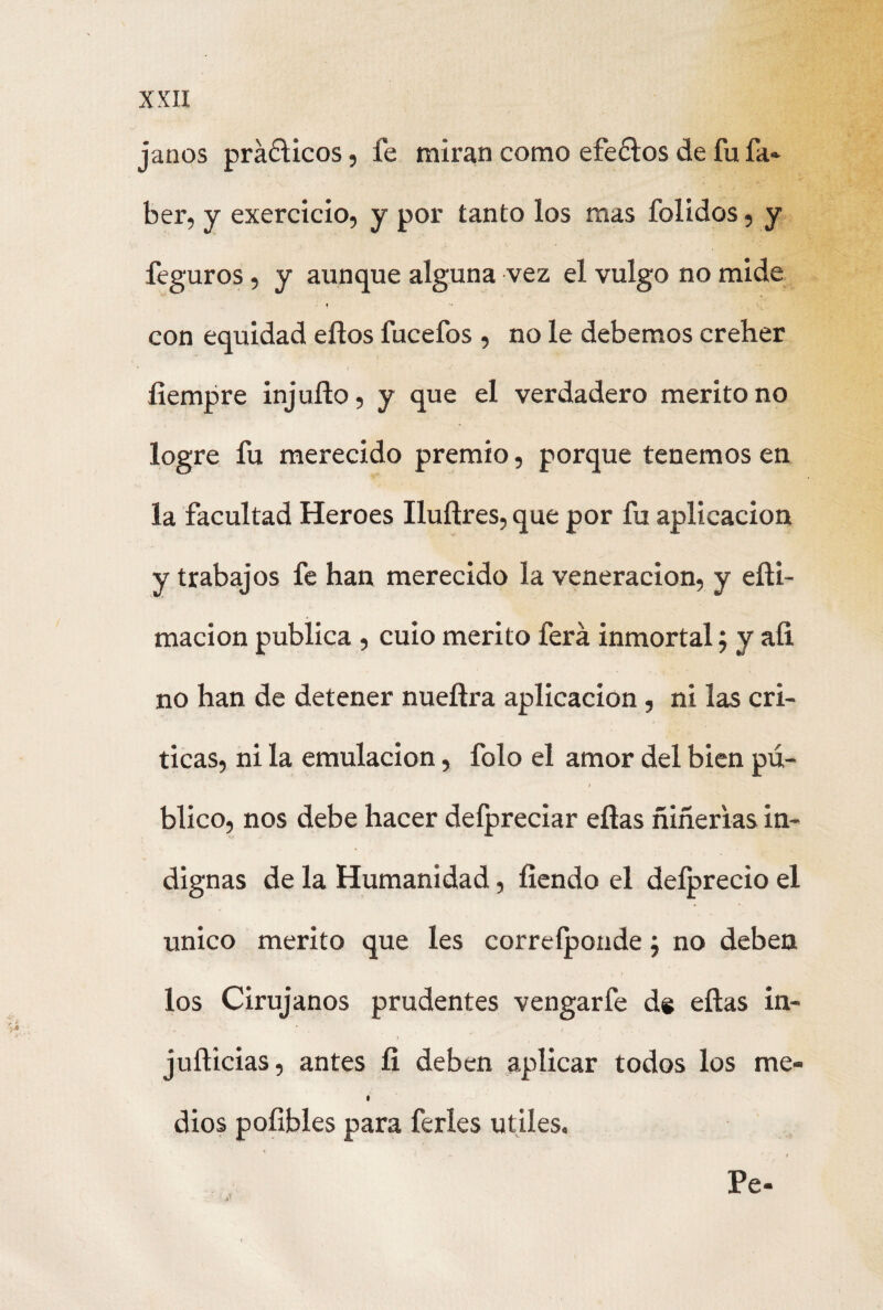 janos práólicos, fe miran como efeólos de fufa* ber, y exercicio, y por tanto los mas folidos, y feguros, y aunque alguna vez el vulgo no mide * k con equidad ellos fucefos , no le debemos creher íiempre injuílo, y que el verdadero mérito no logre fu merecido premio, porque tenemos en la facultad Heroes Iluítres, que por fu aplicación y trabajos fe han merecido la veneración, y eíli- macion publica , cuio mérito ferá inmortal ; y aíi no han de detener nueílra aplicación, ni las cri¬ ticas, ni la emulación, folo el amor del bien pú¬ blico, nos debe hacer defpreciar ellas ñiñerias in¬ dignas de la Humanidad, íiendo el deíprecio el único mérito que les correíponde; no deben los Cirujanos prudentes vengarfe ds ellas in- juílicias, antes íi deben aplicar todos los me- dios poíibles para feries útiles. Pe-