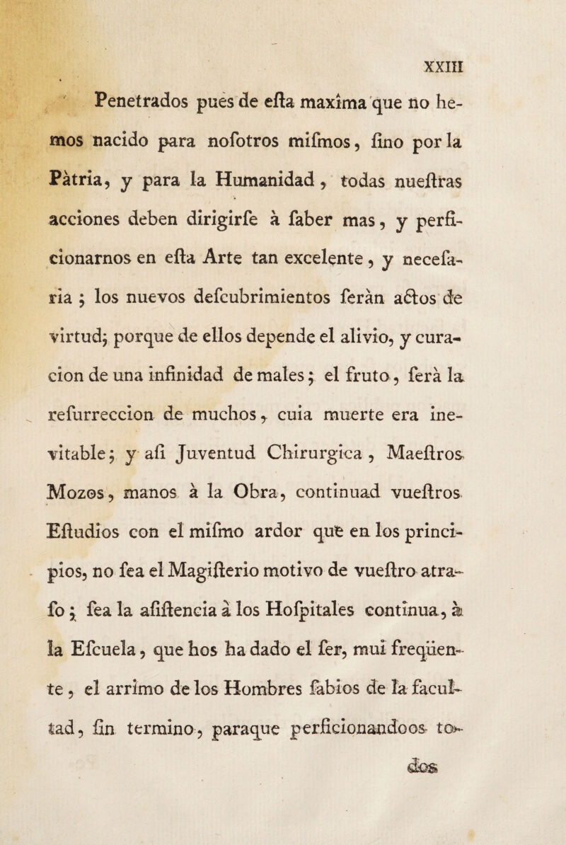 Penetrados pues de efla maxíma que no he¬ mos nacido para nofotros mifmos, fino por la Patria, y para la Humanidad, todas nuefiras acciones deben dirigirfe á faber mas, y perfí- cionarnos en efla Arte tan excelente, y necefa- ria 5 los nuevos defcubrimientos ferán adiós de virtud; porque de ellos depende el alivio, y cura¬ ción de una infinidad de males ; el fruto , ferá la refurreccion de muchos, cuia muerte era ine¬ vitable $ y afi Juventud Chirurgiea , Maefiros y Mozos, manos á la Obra, continuad vueílros Eftudios con el mifino ardor que en los princi¬ pios, no fea el Magifierio motivo de vueítro atra- fo } fea la afifiencia á los Hoípitales continua, k. la Efcuela, que hos ha dado el fer, mui freqüen- te, el arrimo de los Hombres labios de la facul¬ tad, fin termino, paraque perficionandoos- to-