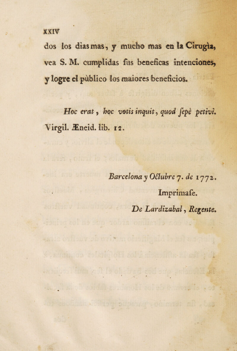 dos los dias mas, y mucho mas en la Cirugía, vea S. M. cumplidas fus benéficas intenciones, y logre el publico los maiores beneficios. Hoc erat, hoc votisinquít, quod fepé petivi. V ir gil. iEneid. lib. 12. Barcelona y OSlubre 7. de 177a. Imprímale. De Lardizabal, Regente.