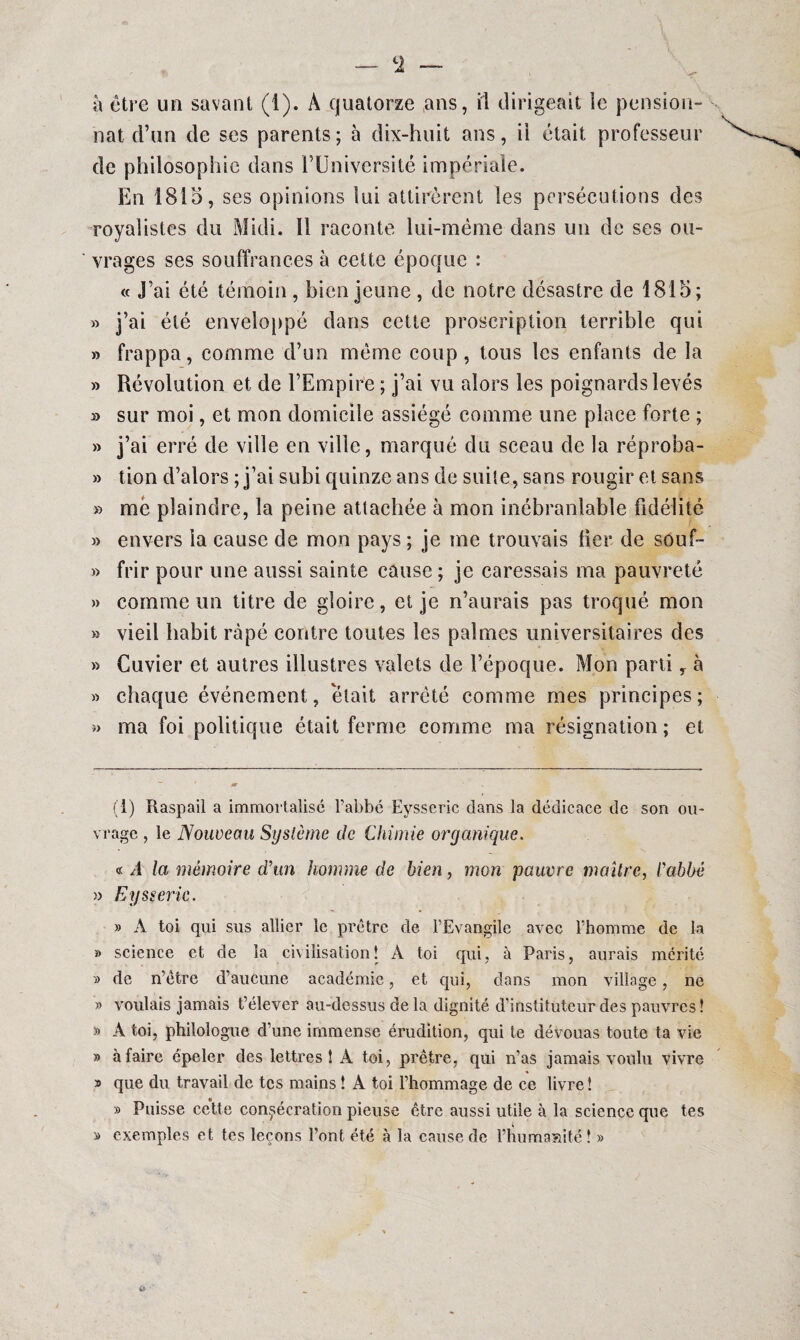 c2 — à être un savant (I). A quatorze ans, fl dirigeait le pension¬ nat d’un de ses parents; à dix-huit ans, il était professeur de philosophie dans l’Université impériale. En 1815, ses opinions lui attirèrent les persécutions des royalistes du Midi. Il raconte lui-même dans un de ses ou¬ vrages ses souffrances à cette époque : « J’ai été témoin , bien jeune , de notre désastre de 1815; » j’ai été enveloppé dans cette proscription terrible qui » frappa, comme d’un même coup, tous les enfants de la » Révolution et de l’Empire ; j’ai vu alors les poignards levés » sur moi, et mon domicile assiégé comme une place forte ; » j’ai erré de ville en ville, marqué du sceau de la réproba- » tion d’alors ; j’ai subi quinze ans de suite, sans rougir et sans » me plaindre, la peine attachée à mon inébranlable fidélité » envers la cause de mon pays ; je me trouvais lier de souf- » frir pour une aussi sainte cause ; je caressais ma pauvreté » comme un titre de gloire, et je n’aurais pas troqué mon » vieil habit râpé contre toutes les palmes universitaires des » Cuvier et autres illustres valets de l’époque. Mon parti y à » chaque événement, était arrêté comme mes principes; » ma foi politique était ferme comme ma résignation ; et (1) Raspail a immortalisé l’abbé Eysseric dans la dédicace de son ou¬ vrage , le Nouveau Système de Chimie oryanique. « A la mémoire d’un homme de bien, mon pauvre maître, l’abbé » Eysseric. » A toi qui sus allier le prêtre de l’Evangile avec l’homme de la » science et de la civilisation! A toi qui, à Paris, aurais mérité » de n’être d’aucune académie, et qui, dans mon village, ne » voulais jamais t’élever au-dessus de la dignité d’instituteur des pauvres! » A toi, philologue d’une immense érudition, qui te dévouas toute ta vie » à faire épeler des lettres! A toi, prêtre, qui n’as jamais voulu vivre » que du travail de tes mains ! A toi l’hommage de ce livre! » Puisse cette consécration pieuse être aussi utile à la science que tes » exemples et tes leçons l’ont été à la cause de l’humanité! »