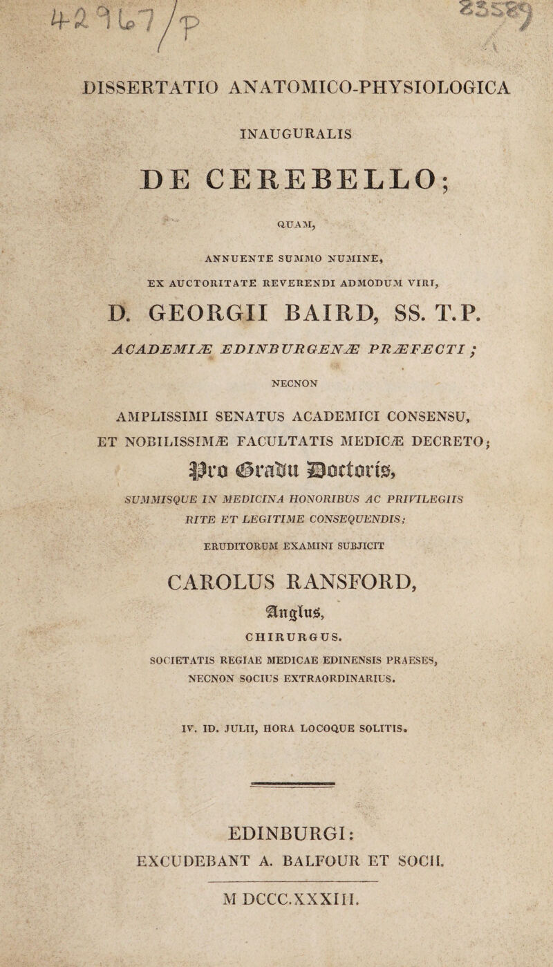 INAUGURALIS DE CEREBELLO; QUAM, ANNUENTE SUMMO NUMINE, EX AUCTORITATE REVERENDI ADMODUM VIRI, D. GEORGII BAIRD, SS. T.P. ACADEMIJE EDINBURGENM PRMFECTI ; NECNON AMPLISSIMI SENATUS ACADEMICI CONSENSU, ET NOBILISSIMAE FACULTATIS MEDICtE DECRETO • $10 <@rafcu ©octoris, SUMMISQUE IN MEDICINA HONORIBUS AC PRIVILEGIIS RITE ET LEGITIME CONSEQUENDIS; ERUDITORUM EXAMINI SUBJICIT CAROLUS RANSFORD, CHIRURGUS. SOCIETATIS REGIAE MEDICAE EDINENSIS PRAESES, NECNON SOCIUS EXTRAORDINARIUS. IV. ID. JULII, HORA LOCOQUE SOLITIS. EDINBURGI: EXCUDEBANT A. BALFOUR ET SOCII. M DCCC.XXXUI