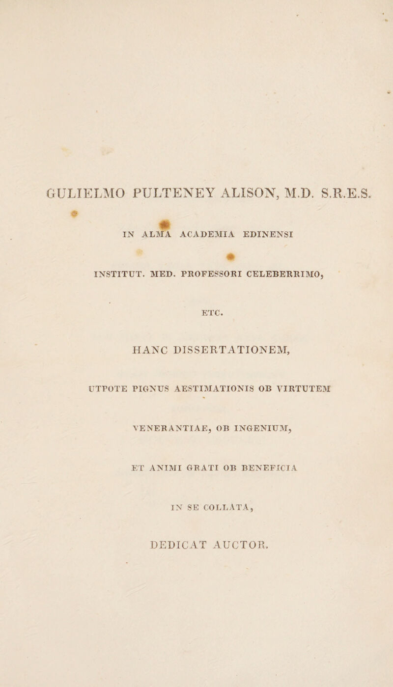 GULIELMO PULTENEY ALISON, M.D. S.R.E.S. IN ALMA ACADEMIA EDINENSI INSTITUT. MED. PROFESSORI CELEBERRIMO? ETC. HANC DISSERTATIONEM, UTPOTE PIGNUS AESTIMATIONIS OB VIRTUTEM VENERANTIAE, OB INGENIUM, ET ANIMI GRATI OB BENEFICIA IN SE COLLATA, DEDICAT AUCTOR