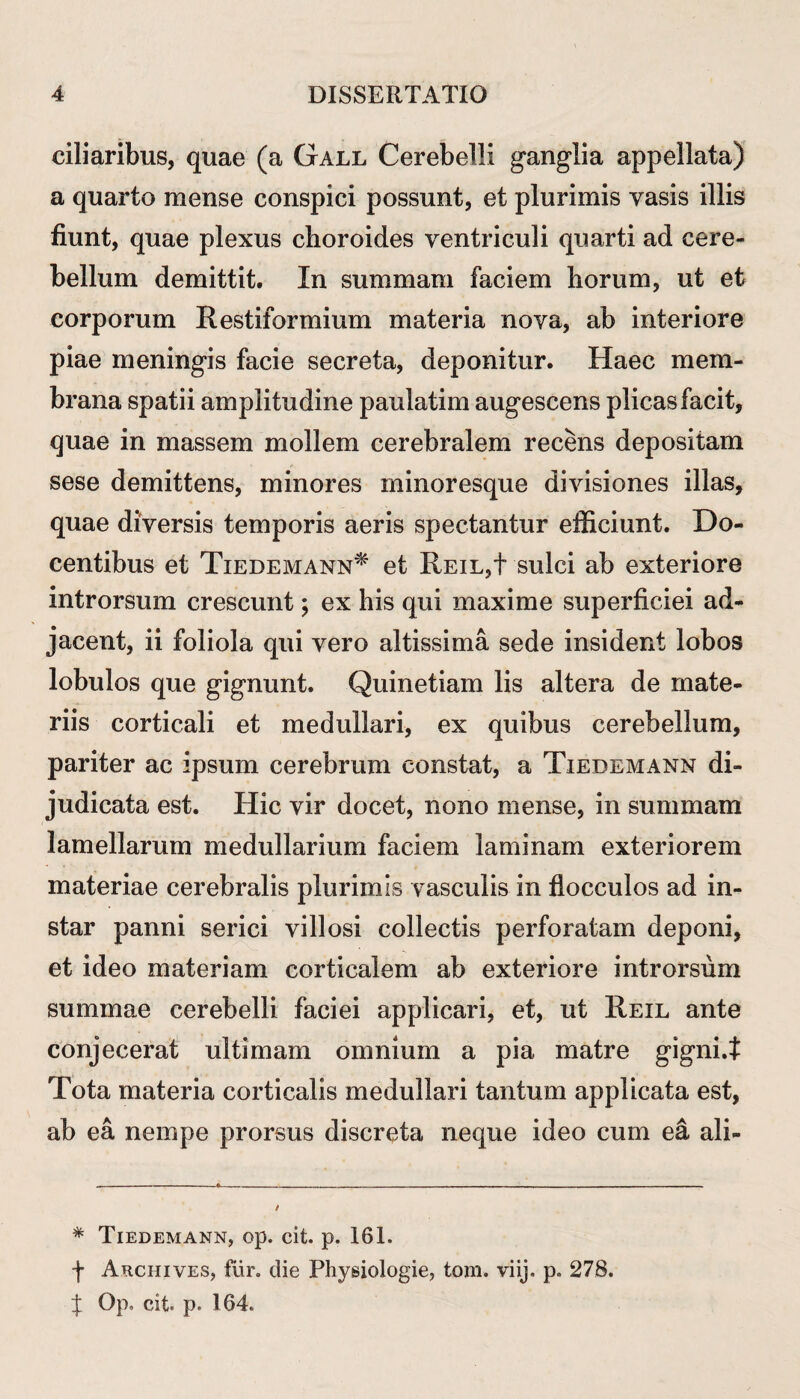 ciliaribus, quae (a Gall Cerebelli ganglia appellata) a quarto mense conspici possunt, et plurimis vasis illis fiunt, quae plexus choroides ventriculi quarti ad cere¬ bellum demittit. In summam faciem horum, ut et corporum Restiformium materia nova, ab interiore piae meningis facie secreta, deponitur. Haec mem¬ brana spatii amplitudine paulatim augescens plicas facit, quae in massem mollem cerebralem recens depositam sese demittens, minores minoresque divisiones illas, quae diversis temporis aeris spectantur efficiunt. Do¬ centibus et Tiedemann* et REiL,t sulci ab exteriore introrsum crescunt; ex his qui maxime superficiei ad¬ jacent, ii foliola qui vero altissima sede insident lobos lobulos que gignunt. Quinetiam lis altera de mate¬ riis corticali et medullari, ex quibus cerebellum, pariter ac ipsum cerebrum constat, a Tiedemann di¬ judicata est. Hic vir docet, nono mense, in summam lamellarum medullarium faciem laminam exteriorem materiae cerebralis plurimis vasculis in flocculos ad in¬ star panni serici villosi collectis perforatam deponi, et ideo materiam corticalem ab exteriore introrsum summae cerebelli faciei applicari, et, ut Reil ante conjecerat ultimam omnium a pia matre gigni.t Tota materia corticalis medullari tantum applicata est, ab ea nempe prorsus discreta neque ideo cum ea ali- * Tiedemann, op. cit. p. 161. f Archives, fur. die Physiologie, tom. viij. p. 278. J Op» cit p. 164.
