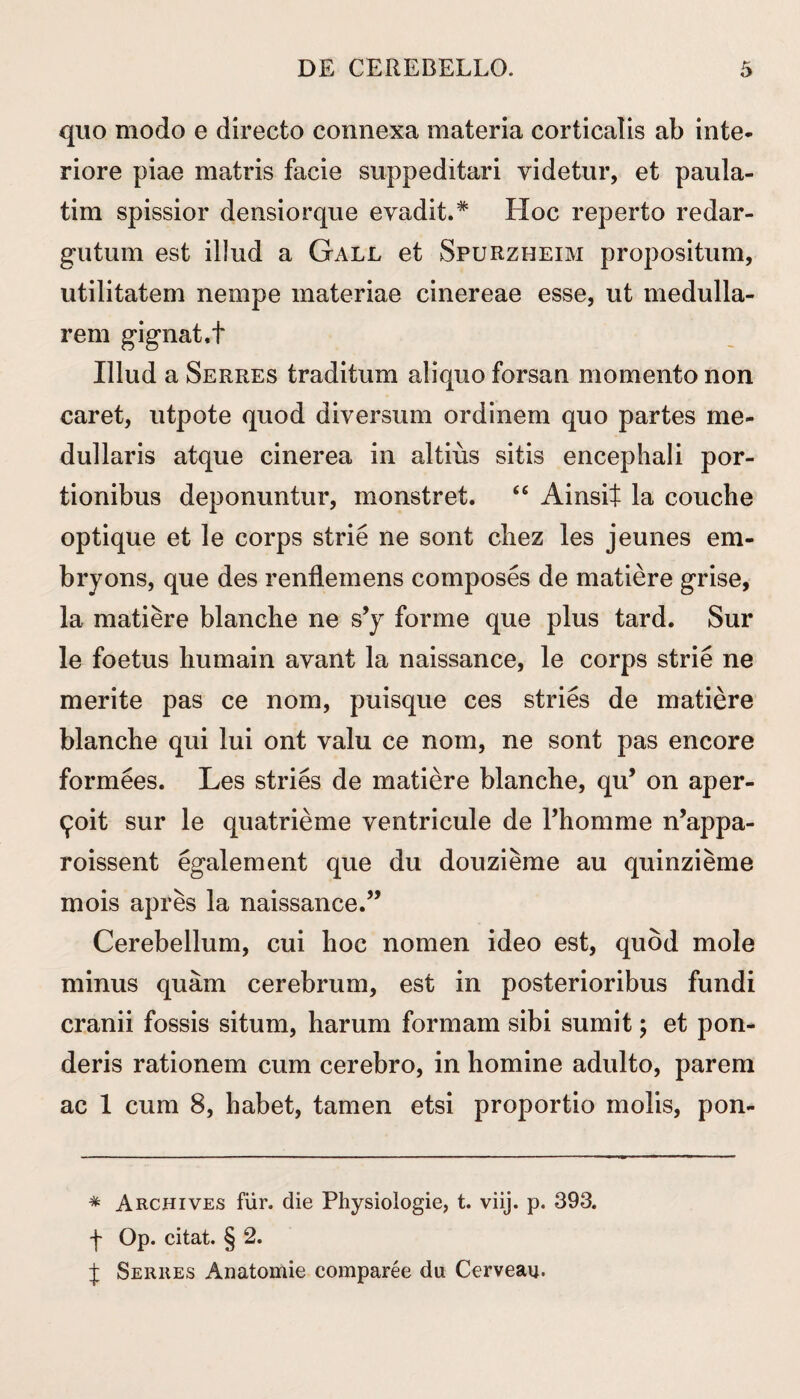 quo modo e directo connexa materia corticalis ab inte¬ riore piae matris facie suppeditari videtur, et paula- tim spissior densiorque evadit.* Hoc reperto redar¬ gutum est illud a Gall et Spurzheim propositum, utilitatem nempe materiae cinereae esse, ut medulla¬ rem gignat.t Illud a Serres traditum aliquo forsan momento non caret, utpote quod diversum ordinem quo partes me¬ dullaris atque cinerea in altius sitis encephali por¬ tionibus deponuntur, monstret. “ Ainsit la couche optique et le corps strie ne sont chez les jeunes em* bryons, que des renflemens composes de matiere grise, la matiere blanche ne s’y forme que plus tard. Sur le foetus humain avant la naissance, le corps strie ne merite pas ce nom, puisque ces stries de matiere blanche qui lui ont valu ce nom, ne sont pas encore formees. Les stries de matiere blanche, qu’ on aper- £oit sur le quatrieme ventricule de 1’homme n’appa- roissent egalement que du douzieme au quinzieme mois apres la naissance.” Cerebellum, cui hoc nomen ideo est, quod mole minus quam cerebrum, est in posterioribus fundi cranii fossis situm, harum formam sibi sumit; et pon¬ deris rationem cum cerebro, in homine adulto, parem ac 1 cum 8, habet, tamen etsi proportio molis, pon- * Archives fur. die Physiologie, t. viij. p. 393. ■f Op. citat. § 2. J Serres Anatomie comparee du Cerveau.