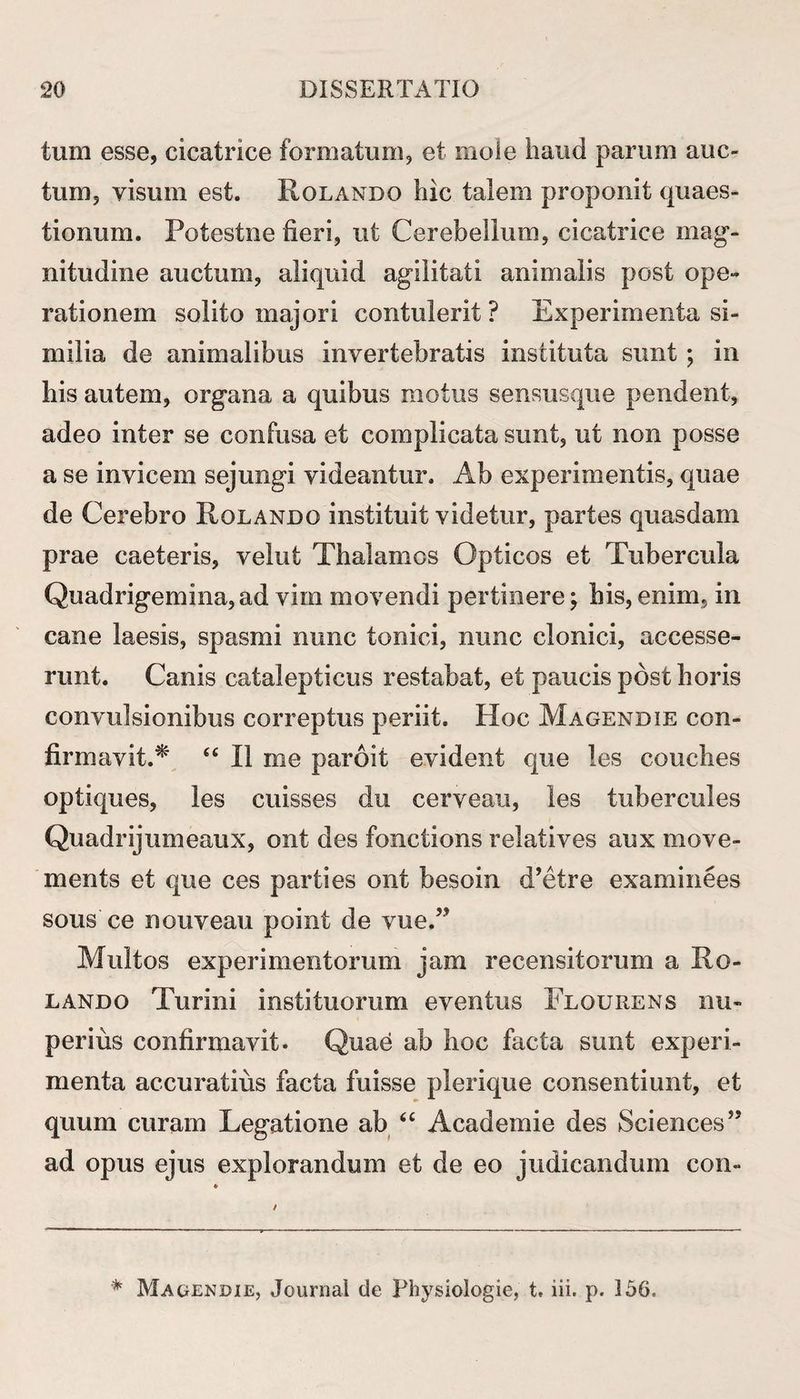 tum esse, cicatrice formatum, et mole haud parum auc¬ tum, visum est. Rolando hic talem proponit quaes¬ tionum. Potestne fieri, ut Cerebellum, cicatrice mag¬ nitudine auctum, aliquid agilitati animalis post ope-» rationem solito majori contulerit ? Experimenta si¬ milia de animalibus invertebratis instituta sunt ; in his autem, organa a quibus motus sensusque pendent, adeo inter se confusa et complicata sunt, ut non posse a se invicem sejungi videantur. Ab experimentis, quae de Cerebro Rolando instituit videtur, partes quasdam prae caeteris, velut Thalamos Opticos et Tubercula Quadrigemina, ad vim movendi pertinere; his, enim, in cane laesis, spasmi nunc tonici, nunc clonici, accesse¬ runt. Canis catalepticus restabat, et paucis post horis convulsionibus correptus periit. Hoc Magendie con¬ firmavit A' <£ II me paroit evident que les conches optiques, les cuisses du cerveau, les tubercules Quadrijumeaux, ont des fonctions relatives aux move- ments et que ces parties ont besoin d’etre examinees sous ce nouveau point de vue.” Multos experimentorum jam recensitorum a Ro¬ lando Turi ni insti tuorum eventus Flourens nu¬ perius confirmavit. Quae ab hoc facta sunt experi¬ menta accuratius facta fuisse plerique consentiunt, et quum curam Legatione ab “ Academie des Sciences” ad opus ejus explorandum et de eo judicandum con- * Magendie, Journal de Physiologie, t, lii. p. 356,