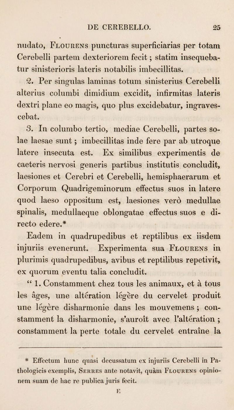 nudato, Flourens puncturas superficiarias per totam Cerebelli partem dexteriorem fecit; statim insequeba¬ tur sinisterioris lateris notabilis imbecillitas. 2. Per singulas laminas totum sinisterius Cerebelli alterius columbi dimidium excidit, infirmitas lateris dextri plane eo magis, quo plus excidebatur, ingraves¬ cebat. 3. In columbo tertio, mediae Cerebelli, partes so¬ lae laesae sunt; imbecillitas inde fere par ab utroque latere insecuta est. Ex similibus experimentis de caeteris nervosi generis partibus institutis concludit, laesiones et Cerebri et Cerebelli, hemispliaerarum et Corporum Quadrigeminorum effectus suos in latere quod laeso oppositum est, laesiones vero medullae spinalis, medullaeque oblongatae effectus suos e di¬ recto edere.# Eadem in quadrupedibus et reptilibus ex iisdem injuriis evenerunt. Experimenta sua Flourens in plurimis quadrupedibus, avibus et reptilibus repetivit, ex quorum eventu talia concludit. “ 1. Constamment chez tous les animaux, et a tous les ages, une alteration legere du cervelet produit une legere disharmonie dans les mouvemens ; con¬ stamment la disharmonie, s’auroit avec Palteration ; constamment la perte totale du cervelet entraine la * Effectum hunc quasi decussatum ex injuriis Cerebelli in Pa¬ thologicis exemplis, Serres ante notavit, quam Flourens opinio¬ nem suam de hac re publica juris fecit. E