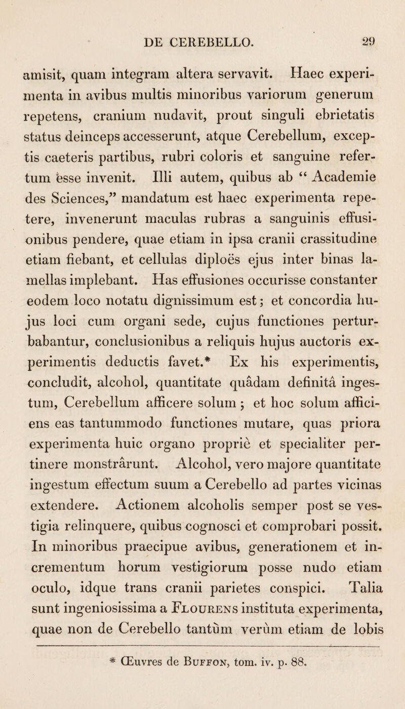 amisit, quam integram altera servavit. Haec experi¬ menta in avibus multis minoribus variorum generum repetens, cranium nudavit, prout singuli ebrietatis status deinceps accesserunt, atque Cerebellum, excep¬ tis caeteris partibus, rubri coloris et sanguine refer¬ tum bsse invenit. Illi autem, quibus ab “ Academie des Sciences,” mandatum est haec experimenta repe¬ tere, invenerunt maculas rubras a sanguinis effusi¬ onibus pendere, quae etiam in ipsa cranii crassitudine etiam fiebant, et cellulas diploes ejus inter binas la¬ mellas implebant. Has effusiones occurisse constanter eodem loco notatu dignissimum est; et concordia hu¬ jus loci cum organi sede, cujus functiones pertur¬ babantur, conclusionibus a reliquis hujus auctoris ex¬ perimentis deductis favet.* Ex his experimentis, concludit, alcohol, quantitate quadam definita inges¬ tum, Cerebellum afficere solum ; et hoc solum affici¬ ens eas tantummodo functiones mutare, quas priora experimenta huic organo proprie et specialiter per¬ tinere monstrarunt. Alcohol, vero majore quantitate ingestum effectum suum a Cerebello ad partes vicinas extendere. Actionem alcoholis semper post se ves¬ tigia relinquere, quibus cognosci et comprobari possit. In minoribus praecipue avibus, generationem et in¬ crementum horum vestigiorum posse nudo etiam oculo, idque trans cranii parietes conspici. Talia sunt ingeniosissima a Feourens instituta experimenta, quae non de Cerebello tantum verum etiam de lobis * CEuvres de Buffon, tom. iv. p. 88.