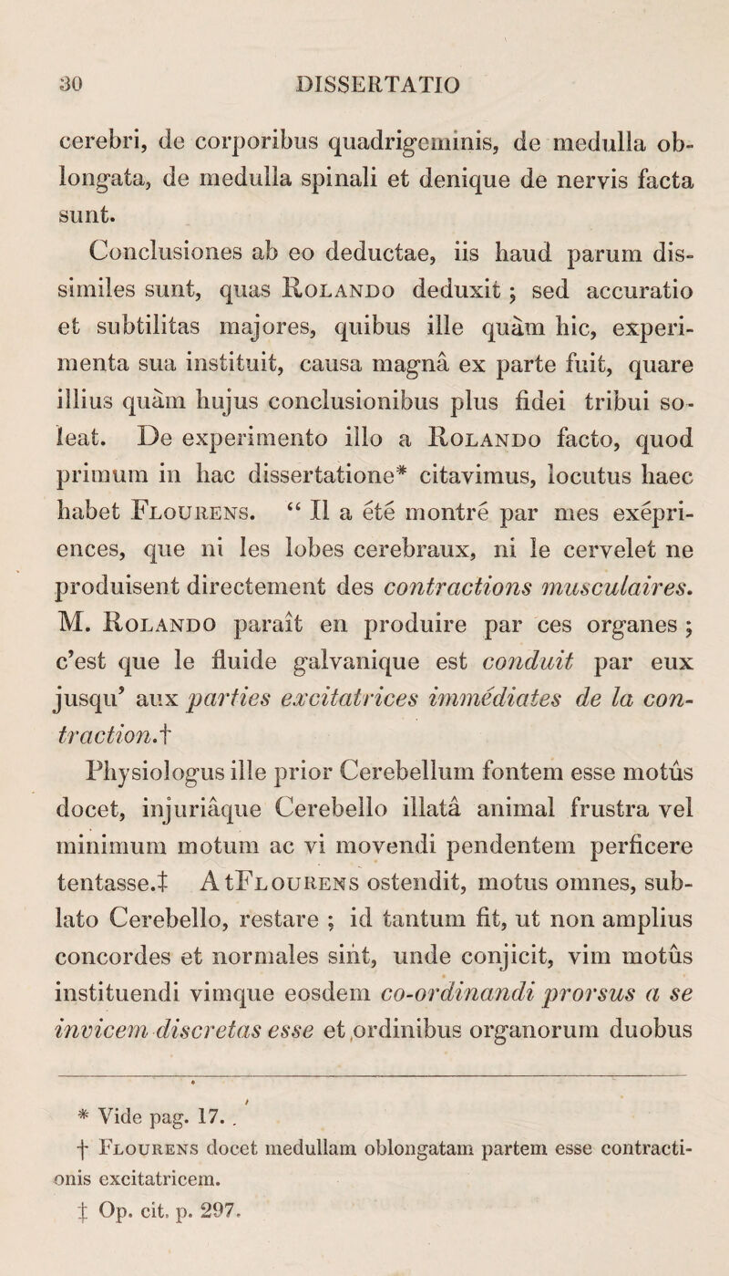 cerebri, de corporibus quadrigeminis, de medulla ob¬ longata, de medulla spinali et denique de nervis facta sunt. Conclusiones ab eo deductae, iis haud parum dis¬ similes sunt, quas Rolando deduxit; sed accuratio et subtilitas majores, quibus ille quam hic, experi¬ menta sua instituit, causa magna ex parte fuit, quare illius quam hujus conclusionibus plus fidei tribui so¬ leat. De experimento illo a Rolando facto, quod primum in hac dissertatione* citavimus, locutus haec habet Flourens. 46 II a ete montre par mes exepri- ences, que ni les lobes cerebraux, ni le cervelet ne produisent directement des contractioris musc-ulaires. M. Rolando parait en produire par ces organes ; c’est que le fluide galvanique est conduit par eux jusqu5 aux parties excitatrices immediates de la con¬ tractioni Physiologiis ille prior Cerebellum fontem esse motus docet, injuriaque Cerebello illata animal frustra vel minimum motum ac vi movendi pendentem perficere tentasse.t A tFnouRENS ostendit, motus omnes, sub¬ lato Cerebello, restare ; id tantum fit, ut non amplius concordes et normales sint, unde conjicit, vim motus • • instituendi vimque eosdem co-ordinandi prorsus a se invicem discretas esse et,ordinibus organorum duobus * Vide pag. 17. . f Flourens docet medullam oblongatam partem esse contracti¬ onis excitatricem. I Qp. cit, p. 297.