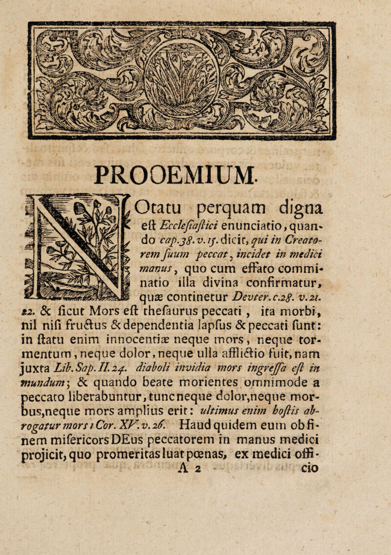 PROOEMIUM. Otatu perquam digna e(l Ecclepafiici enunciatio,quan- do cap.jg. v. ij. dicir, qui in Creato¬ rem fuutn peccat, incidet in medici manus, quo cum effato commi¬ natio iila divina confirmatur, quce continetur Devter.c.28. v,21. 12. & ficut Mors eft thefaurus peccari , ita morbi, nil nifi fruffus & dependentia lapfus & peccati funt: in ftatu enim innocenti® neque mors, neque tor¬ mentum, neque dolor,neque ulla affliffio fuit,nam juxta Lib.Sap.II.24. diaboli invidia mors ingreffa efl in mundum; & quando beate morientes omnimode a peccato liberabuntur, tuncneque dolor,neque mor¬ bus,neque mors amplius erit: ultimus enim boflis ab¬ rogatur mors 1 Cor .XF.v.26. Haudquidem eum obfi- nem mifericors DEus peccatorem in manus medici projicit, quo promeritas luat pmnas, ex medici offi- A 2 cio