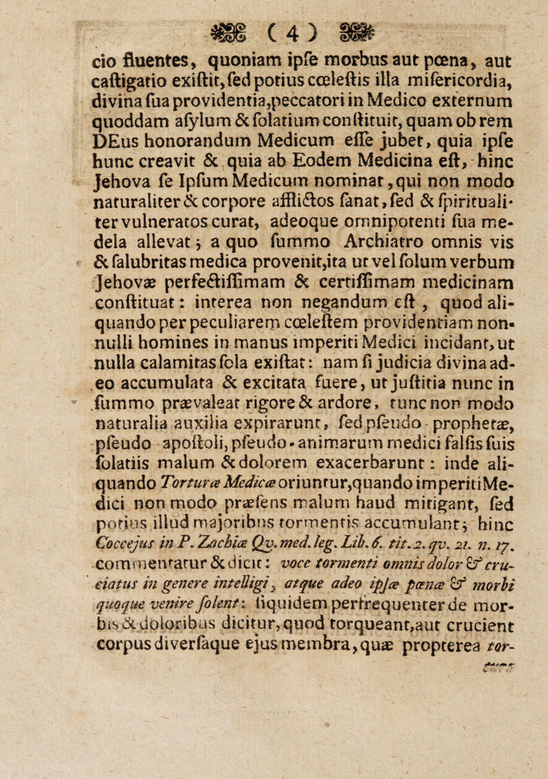 cio fluentes, quoniam ipfe morbus aut poena, aut caftigatio exiftit,fed potius cceteftis illa mifericordia, divina fua providentia,peccatori in Medico externum quoddam afylum & folatiumconftituit, quam ob rem DEus honorandum Medicum efle jubet, quia ipfe hunc creavit & quia ab Eodem Medicina eft, hinc Jehova fe IpfumMedicum nominat,qui non modo naturaliter & corpore affli&os fanat , fed &fpirituaii- ter vulneratos curat, adeoque omnipotenti fua me¬ dela allevat * a quo fummo Archiatro omnis vis &falubritas medica provenit,ita ut vel folum verbum Jehovae perfe&iffimam & certiffimam medicinam conftituat: interea non negandum eft , quod ali¬ quando per peculiarem coeleftem providendam non¬ nulli homines in manus imperiti Medici incidant, ut nulla calamitas fola exiftat: nam fi judicia divina ad¬ eo accumulata & excitata fuere, ut juftitia nunc in fummo prasvaleat rigore & ardore, tunc non modo naturalia auxilia expirarunt, fed pfeudo prophetae, pfeudo apoftoli, pfeudo• animarum medici falfis fuis folatiis malum Sc dolorem exacerbarunt: inde ali¬ quando Tortura Medica oriuntur, quando imperkiMe- dici non modo prasfens malum haud mitigant, fed potius illud majoribus tormentis accumulant * hinc Coccejus in P. TLachia Qv. med. leg. Lib. 6. tit. 2. qv. 21. n. 17. Commendatur & dicit: voce tormenti omnis dolori cru¬ ciatus in genere inteliigtj atque adeo ipja pana morbi quoque venireJ<'olent: tiquidem perfrequenter de mor¬ bis di doloribus dicitur, quod torqueant,aut crucient corpus di ver faque ejusroembrajquae propterea tor-