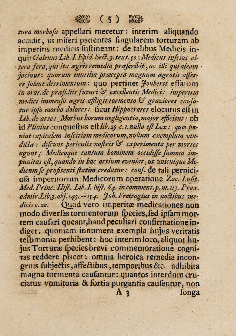 tura morbofa appellari meretur : interim aliquando accidit, utmiferi patientes lingularem torturam ab imperitis medicis fuftineanr: de talibus Medicis in¬ quit Galenus Lib. I Epid. SeCl.j. text.jo : Medicus infcius al- * ter a fera; qui ita agris remedia profer ibit y ac illi qui aleam ■ jaciunt: quorum inutilia pracepta magnum agrotis affer¬ re folent detrimentum \ quo perriner jf-ouberti effatum in orat.de prafidiis futuri & excedentis Medici: imperitia medici immenfo agris affligit tormento & gravior et c au fa¬ tur ipfo morbo dolores: ticur Hippocrates elocutus e it m Lib. de arte: Morbus horum negligentiaymajor efflcitur: ob id Plinius conquefhis e(t lib. ip c. i. nulla eflLex: qua pu¬ niat capitalem infeitiam medicorum, nullum -exemplum vin¬ dicia: difeunt periculis noflris & experimenta per mortes agunt y Me dico que tantum hominem occidijfe fumma im¬ punitas efi, quando in hac artium eveniat, ut unicuique Me- dienmfe proftenti fatim credatur: conf de tali pernici- ofa imperitorum Medicorum operatione Zac. Lufit. Med. Prine. Hifl. Lib. I hifl. 64. in commem.p. m. i/j, Prax. admir.Lib.3. obf. 14.f. - - i}/f. J-oh. Freitagius in noElibns me¬ dicis e. 20. Quod vero imperitae medicationes non modo diverfas tormentorum fpecies,fed ipfam mor¬ tem caufari queant,haud peculiari confirmatione in¬ diget, quoniam innumera exempla hujus veritatis teftimonia perhibent: hoc interim loco, aliquot hu- jusTorturae fpecies brevi commemoratione cogni¬ tas reddere placer: omnia heroica remedia incon* gruis fubjeftis,affe&ibus,temporibus &c. adhibita magna tormenta caufantur: quantos interdum cru¬ ciatus vomitoria & fortia purgantia caufentur, non A 9 longa