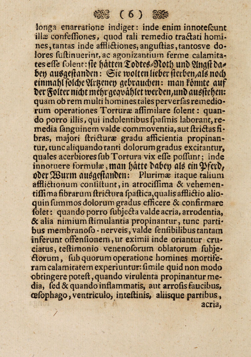 longa enarratione indiget: inde enim innotefcunt illae confefliones, quod tali remedio traflati homi¬ nes,tantas inde afflifliones,anguftias,tantosve do¬ lores fuftinuerinr,ac agonizantium ferme calamita¬ tes efle folentrftC Ultb bet) auggefttwben: @te moUeit liebcr flcc&eti,aM nodj einmaffifohMt^enei) gebraucben: manf tante auf t>er golter mcbtnid)VflCC|Mf)(et werfeen/ttnb awlfie^eit: quam ob rem multi homines tales perverfas remedio¬ rum operationes Torturae affimilare folent: quan¬ do porro illis, qui indolentibus fpafmis laborantjre- media fanguinem valde commoventia,autftriflasfi¬ bras, majori ftriflurae gradu afficientia propinan¬ tur, tunc aliquando tanti dolorum gradus excitantur, quales acerbiores fub Tortura vix efle poflunt; inde innotuere formula;, ItKUl I)dttC(Jltf Ober^Burm Plurimae itaque talium affliflionum coniiftunt,in atrociffima & vehemen- tiflima fibrarum ftriflura fpaftica,qualis affliflio alio- quinfummosdolorunvgradus efficere & confirmare folet: quando porro fubjefla valde acria, arrodentia, &alia nimiumftimulantia propinantur, tunc parti¬ bus membranofo-nerveis, valde fenfibilibustantatn inferunt offenfionem,ur eximii inde oriantur cru¬ ciatus, teftimonio venenoforum oblatorum fubjc- florum, fub quorum operatione homines mortife¬ ram calamitatem experiuntur: fimile quid non modo obtingere poteft, quando virulenta propinantur me¬ dia, fed& quando inflammatis, aut arrofis faucibus, cefophago, ventriculo, inteftinis, aliisque partibus, acria, / /