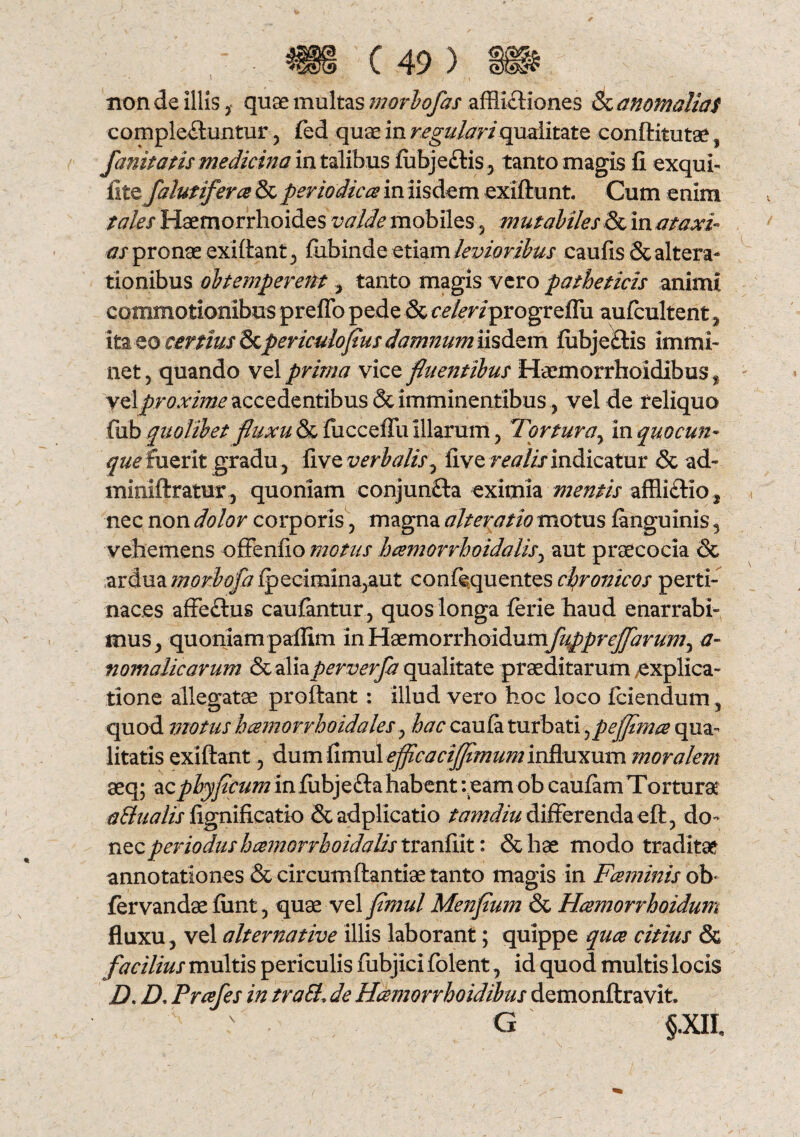 I non de illis, quae multas morbofas afflictiones & anomalias complectuntur, fed quae in regulari qualitate conftitutae , fanitatis medicina in talibus lubjectis, tanto magis fi exqui- iitcfalutifera & periodicas in iisdem exiftunt. Cum enim tales Haemorrhoides valde mobiles , mutabiles & m at axi- as pronae exi flant, fubinde etiam levioribus caufis & altera- tionibus obtemperent , tanto magis vero patheticis animi commotionibus prefib pede & celeriprogreffu aufcultent, ita eo certius Qzpericulofius damnum iisdem flibjeftis immi¬ net, quando vel prima vice fluentibus Haemorrhoidibus , yq\proxime accedentibus & imminentibusvel de reliquo fub quolibet fluxu & fucceffu illarum, Tortura, in quo cun¬ que fuerit gradu, five verbalis, live rea lis indicatur & ad- miniftratur, quoniam conjunfta eximia mentis afflictio nec non dolor corporis, magna alteratio motus fanguinis , vehemens offenfio motus h cernor rhoidalis, aut praecocia & ardua morbofa aut confequentes chronicos perti¬ naces affeftus caufantur, quos longa ferie haud enarrabi¬ mus, quoniampaflim in ¥{demovYh.oidumfuppreflarum^ a- nomalicarum & aliaperverfa qualitate praeditarum explica¬ tione allegatae proflant : illud vero hoc loco fciendum, quod motushcemorrhoidales, hac cauta turbati,pefflmce qua¬ litatis exiftant, dum limul efflcacifflmum influxum moralem aeq; acpbyflcum in fubjefta habent :eam ob cautam Tortura a&ualis fignificatio &adplicatio tamdiu differenda eft, do¬ nec periodus hcemorrhoidalis tranfiit: & hae modo traditae annotationes & circumflandae tanto magis in Fceininis ob fervandae fimt, quae vel fimul Menflum & Hasmorrhoidum fluxu, vel alternative illis laborant; quippe quae citius & facilius multis periculis fubjici folent, id quod multis locis D. D. Prcefes in traEl; de Haemorrhoidibus demonftravit. ^ G §.XIh