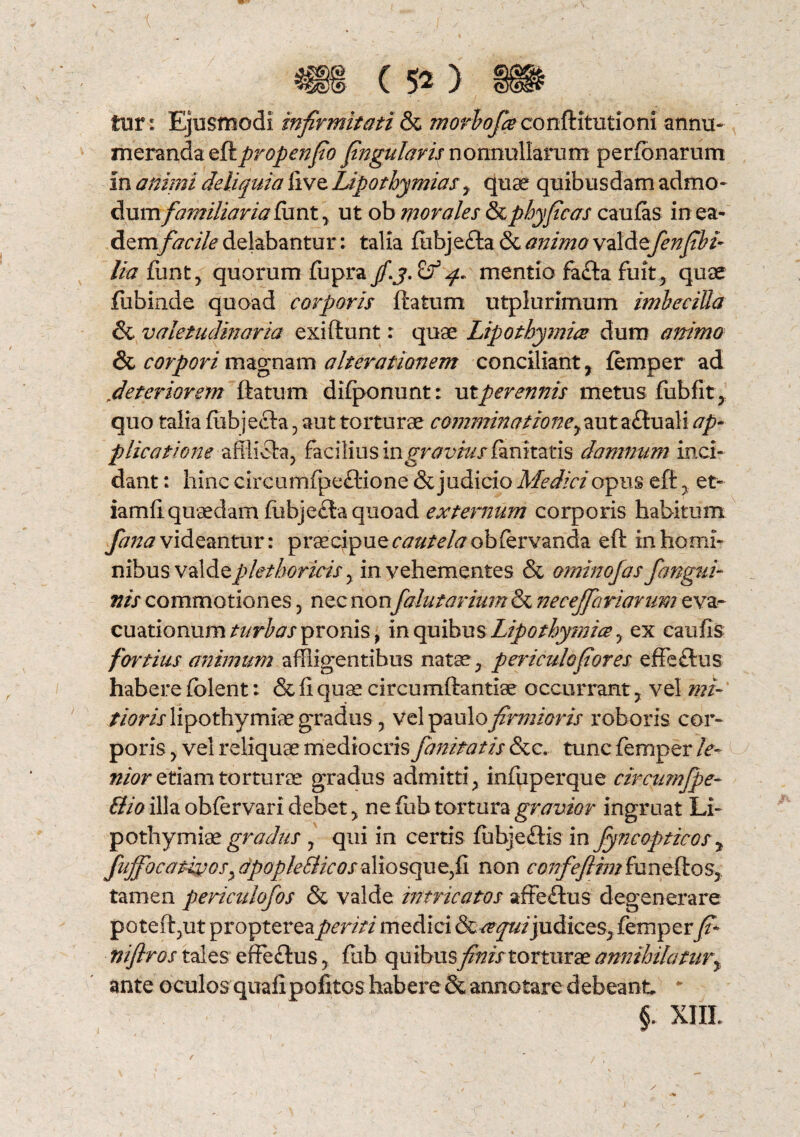 fur: Ejusmodi infirmitati & morbofieconftitutioni annu¬ meranda eRpropenfio fingularis nonnullarum perfbnarum in animi deliquia live Lipothymias y quae quibusdam admo¬ dum familiaria funt, ut ob morales dzphyficas caufas in ea- dem facile delabantur: talia fubjefta & animo valde fenfibi- lia funt, quorum fupra jf.j. q. mentio fa&a fuit, quae fiibinde quoad corporis ftatum utplurimum imbecilla & valetudinaria exiftunt: quae Lipothymice dum animo & corpori magnam alienationem conciliant, femper ad jdeteriorem ftatum difponunt: utperennis metus fubfit, quo talia fiibjefh, aut torturae comminatione y autaftuali ap¬ plicatione afflicta, facilius m graviusfanitatis damnum inci¬ dant : hinc circumfpeftione & judicio Medici opus eft , et- iamfi quaedam fubje£ta quoad externum corporis habitum fana videantur: praecipue cautela obiervanda eft in homi¬ nibusvdiAo.plethoricis y in vehementes & ominofas fangui- nis commotiones, nec non falutarium & neceffariarum eva¬ cuationum turbas pronis, in quibus Lipothymice y ex eaufis fortius animum affligentibus natae, periculo for es effe£ius habere fblent: & Ii quae circumftantiae occurrant, vel mi- tioris lipothymiae gradus , vel paulo firmioris roboris cor¬ poris , vel reliquae mediocris fanitatis &c. tunc femper le¬ nior etiam torturae gradus admitti, infuperque circumfpe- Elio illa obfervari debet, ne fiih tortura gravior ingruat Li¬ pothymiae gradus , qui in certis fubjeftis in fyncopticos y fuffocativoSy dpopleSlicos aliosque,fi non confeflim fu n eft os, tamen periculofos & valde intricatos affeilus degenerare poteft,ut propterea periti medici S&cequijudices, femper fi- niflros tales effeflus, fub quibus finis torturae annihilatury ante oculos quali politos habere & annotare debeant. “ §. XIIL