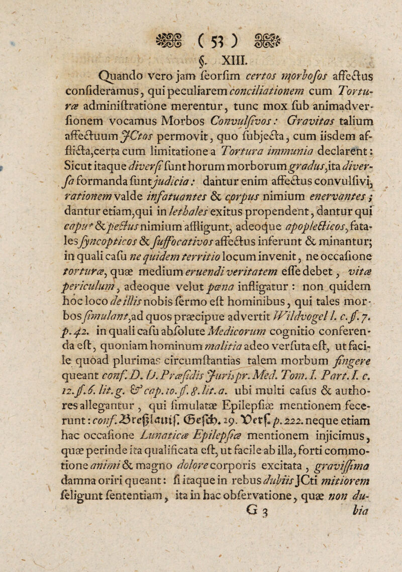 $. XIII. Quando vero jam feorfim certos morbofos affectus confideramus , qui peculiarem conciliationem cum Tortu¬ ros adminiftratione merentur, tunc mox fub animadver- fionem vocamus Morbos Convulfvos: Gravitas talium affeftuum fCtos permovit, quo fubjecta, cum iisdem af~ certa cum limitatione a Tortura immunia declarent: Sicut itaque diverffiint horum morbor umgradus,ita diver- fa formanda bxmtjudicia: dantur enim affectus convulfivi, rationem valde infatuantes & corpus nimium enervantes ; dantur etiam?qui in lethales exitus propendent , dantur qui capu*SsCpeBusnimium affligunt, adeo^ue apopktticosf ata- lesfyncopticos & fuffocativosTiffcSbis inferunt & minantur; in quali cafu ne quidem territio locum invenit, ne occalione tortura, quae medium eruendi veritatem effe debet, vitee periculum, adeoque vel ut pano infligatur : non quidem lioc loco deillis nobis fermo eft hominibus, qui tales mor* bosfmulant^d quos praecipue advertit JFildvogel L c.jf.y. p. 42. in quali cafii abfolute Medicorum cognitio conferen¬ da eft 3 quoniam hominum malitia adeo verfuta eft, ut faci¬ le quoad plurimas circumftantias talem morbum fingere queant confD»fj. Prafidis jfurifpr, Med. Tom.-l Part.l c. i2»jf*6. lit.g. cap.lo.jf. g. Ut.a. ubi multi cafus & autho- resallegantur , qui iimulatse Epilepiioe mentionem fece¬ runt \conf 23rcfjitfttifj @efefo* 29. /7.222. neque etiam hac occaflone Lunatica Epilepfcs mentionem injicimus , quae perinde ita qualificata eft, ut facile ab illa, forti commo¬ tione animi & magno dolore comaris excitata, graviffima damna oriri queant: fi itaque in rebus dubiis }Cti mitiorem /eligunt fententiam > ita in hac obfervatione, quae non du- G 3 lia r