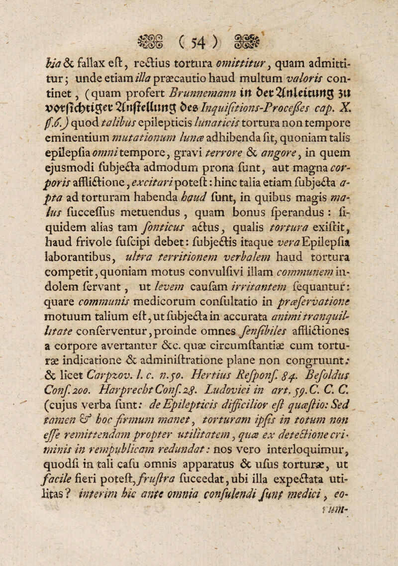 lia & fallax eft, reCtius tortura omittitur, quam admitti¬ tur; unde etiam illa praecautio haud multum valoris con¬ tinet , (quam profert Brunnemann itt fret^ftlleitung $ll Wtftcfeiijjst 2(«(?eUtmg des Inquifitions-Procefies cap. X quod talibus epilepticis lunaticis tortura non tempore eminentium mutationum lunce adhibenda fit, quoniam talis epilepfia omni tempore , gravi terrore & angore , in quem ejusmodi fubje&a admodum prona fimt , aut magna r<?r- jp0/7,r affliCtione , excitaripoteft: hinc talia etiam fubje&a a- ad torturam habenda haud fimt, in quibus magis ma¬ lus fucceffus metuendus , quam bonus fperandus : fi- quidem alias tam fonticus aCtus, qualis tortura exiftit, haud frivole fufcipi debet: fiibje&is itaque vera Epilepfia laborantibus, ulfwa territionem verbalem haud tortura competit, quoniam motus convulfivi illam communem in¬ dolem fervant, ut levem caufam irritantem fequantur: quare communis medicorum confiiltatio in prcefiervatione motuum talium eft,utfubje£tain accurata animi tranquil¬ litate conferventur, proinde omnes fienfi'biles afflictiones a corpore avertantur &c. quae circumftantiae cum tortu¬ rae indicatione & adminiftratione plane non congruunt; & licet Carpzov. I. c. n.jo. Hertius Refiponf 8q> Befoldus Conf.zoo. Harprecht Conf. 28. Ludovici in art.jy.C. C. C. (cujus verba fimt; de Epilepticis difficilior efl quceflio: Sed tamen cf hoc firmum manet, torturam ipfis in totum non ejfie remittendam propter utilitatem, quee ex de te Bione cri¬ minis in rempuhlicam redundat: nos vero interloquimur, quodli in tali cafu omnis apparatus & ufiis torturae, ut facile fieri poteft, fruftra fticeedat, ubi illa expeftata uti¬ litas ? interim hic ante omnia confukndi fiunt medici, eo- ' ' ^ t um-