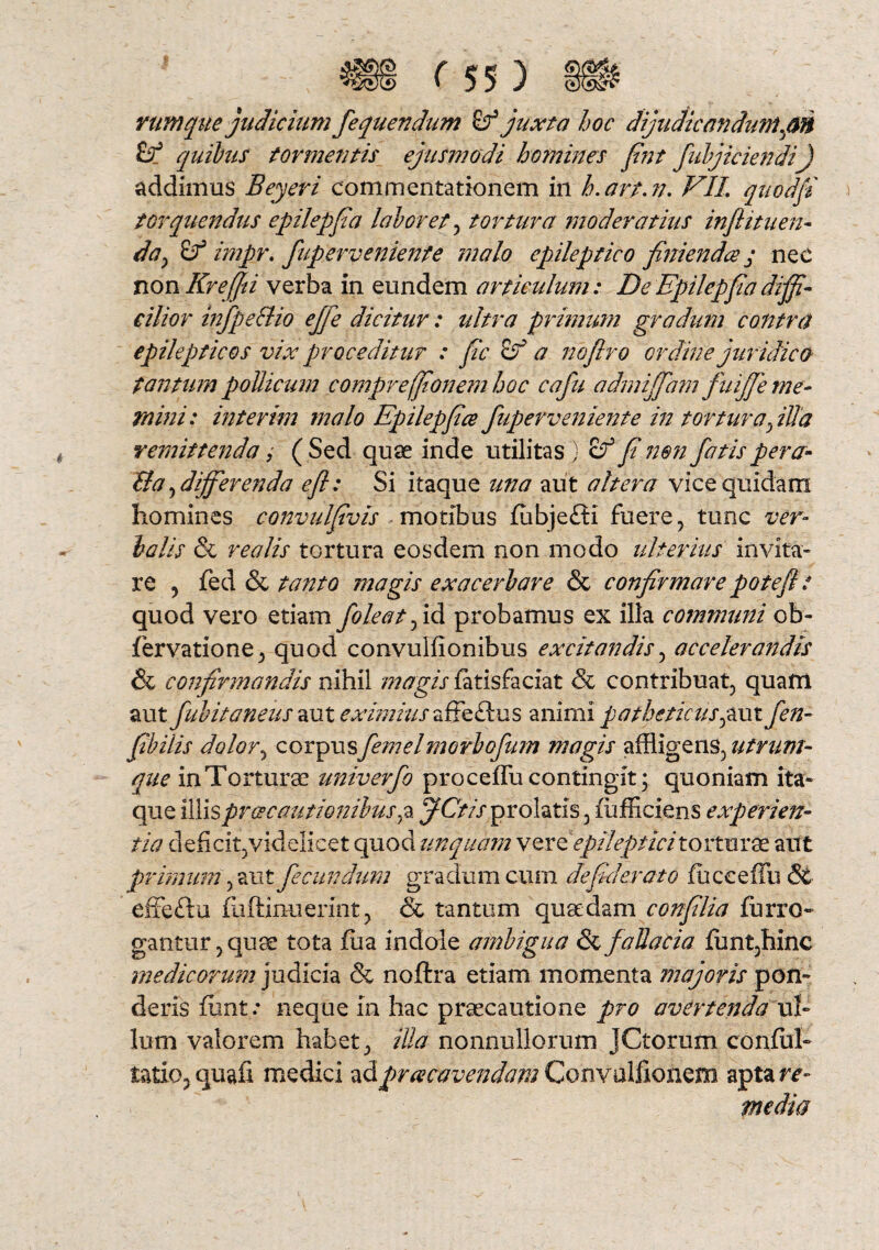 rumque judicium fequenchim & juxta hoc dijudicandum.an & quibus tormentis ejusmodi homines fint fubjiciendi) addimus Beyeri commentationem in h.art.n. VII quod fi torquendus epilepfa laboret , tortura moderatius infiituen- day Sf impr. fuperveniente malo epileptico finienda j nec non Krefiii verba in eundem articulum: De Epilepf a diffi¬ cilior infpe&io ejfe dicitur: ultra primum gradum contra epilepticos vix proceditur : fic a noflro ordine juridico tantum pollicum compreffionem hoc cafu admijfam fuijfie me¬ mini: interim malo Epilepfice fuperveniente in tortura fida remittenda, ( Sed quae inde utilitas ) cf fi non fatis pera- &a, differenda e fi: Si itaque una aut altera vice quidam homines convulfivis motibus fubjeffi fuere, tunc ver¬ balis & rea lis tortura eosdem non modo ulterius invita¬ re , fed & tanto magis exacerbare & confirmare potefit quod vero etiam fole at, id probamus ex illa communi ob- fiervatione, quod convulfionibus excitandis, accelerandis & confirmandis nihil magis fatisfaciat & contribuat, quam aut fubitaneus zvx eximius zffe&ns animi patheticus^aut fen- f bilis dolor, corpusfemelmorbofum magis affligens, utrum¬ que in Torturae univerfo proceflh contingit; quoniam ita¬ que illis pr ce cautio nilus, a ffCtis prolatis, fiufficiens experien¬ tia deficit, videlicet quod unquam vere'epileptici torturae ailt primum, aut fecundum gradum cum de f der at o fiucceffu & effeftu fuftinuerintj & tantum quaedam conflia fiurro- gantur,quae tota fua indole ambigua & fallacia funt,hinc medicorum judicia & noftra etiam momenta majoris pon¬ deris fiunt.- neque in hac praecautione pro avertenda ul¬ lum valorem habet, illa nonnullorum JCtorum confiil- iatio, quali medici ad praecavendam Convaljfionem aptare media