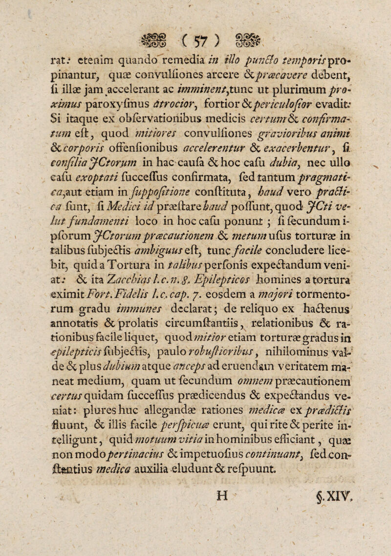 rat.* etenim quando remedia in illo punSlo temporis pinantur, quae convuliiones arcere &prrecavere debent* fi illae jam accelerant ac imminent £ une ut plurimum pro¬ ximus paroxyfmus titr ocior, fortior & periculo for evadit* Si itaque ex obfervationibus medicis certum & confirma¬ tum eft , quod mitiores convuliiones gravioribus animi & corporis offenfionibus accelerentur & exacerbentur, fi confilia fCtorum in hac caufa &hoc cafii dubia, nec ullo cafu exoptati fucceffus confirmata, fed tantum pragmati- ea,aut etiam in fuppofitione conftituta, haud vero praeli¬ ta fiint, fi Medici id praeftare haud poffunt, quod* JCti ve¬ hit fundamenti loco in hoc cafu ponunt • fi fecundum i- pfbrum f-Ctorum pr ce cautionem & metum ufus torturae in talibus fubje£lis ambiguus eft, tunc facile concludere lice¬ bit, quid a Tortura in /^/ifo^ perfonis expeftandum venu at.* & ita 'Zacchias l.c.n.g. Epilepticos homines a tortura eximit Fort. Fidelis L c, cap. 7. eosdem a majori tormento¬ rum gradu immunes declarat; de reliquo ex ha&enus annotatis & prolatis circumffantiis, relationibus & ra¬ tionibus facile liquet, quod mitior etiam torturae gradus in ■epilepticis fubje&is, paulo robuflioribus} nihilominus val¬ de & plus dubium atque anceps ad eruendam veritatem ma¬ neat medium, quam ut fecundum omnem praecautionem certus quidam fucceffus praedicendus & expeflandus ve¬ niat: piureshuc allegandae rationes medices ex pr ce ditiis fluunt, & illis facile perfpicim erunt, qui rite & perite in- teiligunt, quid motuum vitia in hominibus efficiant, quae non modopertinacius &impetuofius continuant, fedeon- ffentius medica auxilia eludunt & refpuunt H §.XIV9 !