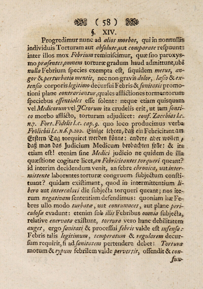 $. xiv. Progredimur nunc ad alios morbos, qui m nonnullis individuis Torturam aut abfolute,aut comparate refpuuntt inter illos mox Febrium remmifcimur^ quae fuo paroxys^ moprafentes,omnem torturae gradum haud admittunt;ubi nulla Febrium fpecies exempta eft, C quidem metus, an¬ gor &.perturbatio mentis, nec non gravis dolor, lafio & ex- ten fio corporis legitimo decurfui Febris& fanitatis^vomo- tioni plane eontrariantur,quales afflictiones tormentorum; fpeciebus ejfentiales effe folent r neque etiam quisquam, vel MedicorumxeUiJCtorum ita crudelis erit; ut tzmfonti- co morbo affli£to? torturam adjudicet : conf Xaccbiaskc nj. Fort.FidelisLc. cap.p. quo loca producimus verba? Frolichii Lc.nF.p.202,, (ftnige lcl>ren/ Ddp cin Febricitantcim (gr|letn torquiret vocrben fonne: ont>cre ab et rcollen 1 t)af .mati t)fl$ Judicium- Medicum beobadjten fo fle: & ita etiam eft! etenim fine Medici judicio ne quidem de illa quaeftione cogitare licet,## Febricitantes torqueri queant? id interim decidendum venit, an febre chronica, aut inter¬ mittente laborantes torturse congruum fubjectum confti- tuant? quidam exiftimant, quod in intermittentium li¬ bero aut intercalari die flibjefla torqueri queant; nos ite¬ rum. negativam fententiam defendimus: quoniam hae Fe¬ bres ullo, modo turbata y aut contumaces, aut plane peri- culofa evadunt: etenim fiib illis Febribus omnia fubjefia^ relative enervata exiftunt, tortura vero hanc debilitatem' anget; ergo fanitati & proceflui febris valde eft mfenfan Febris talis legitimum, temperatum & regularem decur- fum requirit, fi dAfanitatem pertendere debet:. Tortum mo tum & typum febrilem valde pervertit2 offendit & con~ 'N