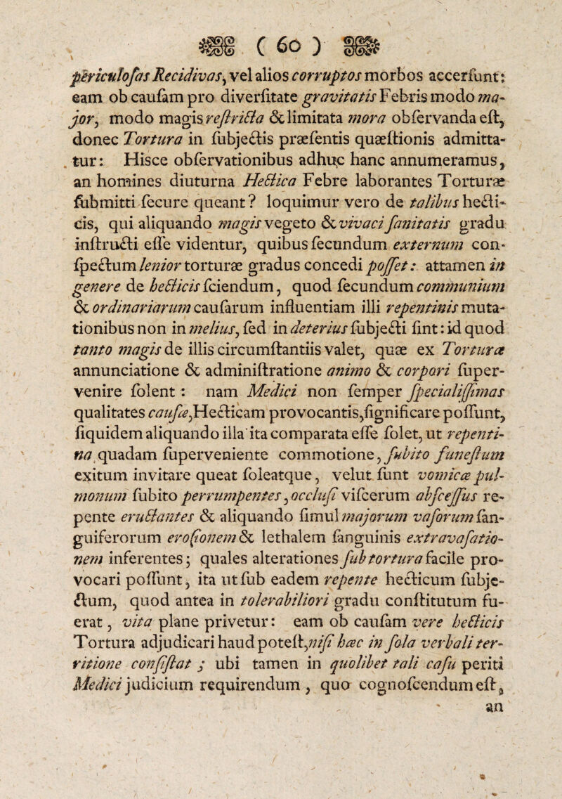V / periculofas Recidivas, vel alios corruptos morbos accerfunt: eam ob caufam pro diverfltate gravitatis Feferis modo ma¬ jor , modo magis rejlrilla & limitata mora obfervanda eft5 donec Tortura in fiibje&is praefentis quaeftionis admitta¬ tur: Hisce obfervationibus adhu,c hanc annumeramus, an homines diuturna HeEtica Febre laborantes Torturae ftibmitti fecure queant ? loquimur vero de talibus hecli- cis, qui aliquando magis vegeto & vivaci fanitatis gradu inftru£ti efle videntur, quibus fecundum externum con* {psltum lenior tovtmx gradus concedi pojfet: attamen in genere de bellicis fciendum, quod fecundum communium & ordinariarum caufarum influentiam illi repentinis muta¬ tionibus non in melius, fed in deterius fubje£ti flnt: id quod tanto magis de illis circumflandis valet, quae ex Tortura annunciatione & adminiftratione animo & corpori fiiper- venire folent: nam Medici non femper fpecialiffimas qualitates ftf///^,Heclicam provocantis, fignificare poliunt, fiquidem aliquando illa ita comparata efle folet, ut repenti- na quadam fuperveniente commotione, fnbito funeflum exitum invitare queat foleatque, velut funt vomica pul¬ monum fu bito perrumpentes ^Qcclufi vifcerum abfcejjus re¬ pente erullantes & aliquando fimu! majorum vaforum fan- guiferorum erofonem & lethalem fanguinis extravafatio- nem inferentes; quales alterationesfubtorturaacile pro¬ vocari poflunt, ita titfiib eadem repente heclicum fubje- ftum, quod antea in tolerabiliori gradu conflitutum fu¬ erat , vita plane privetur: eam ob caufam vere bellicis Tortura adjudicari haud potefl,;;^* hac in fala verbali ter¬ ritione confiflat ; ubi tamen in quolibet tali cafu perid Medici judicium requirendum , quo cognofcendiim eft s