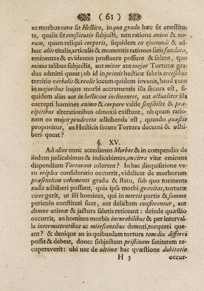 an morbus vera fit HeSHcay in quo gradu hsec fit conflit»? ta, qualis fit conflit ut io fiibjefti, tam ratione animi & mo¬ rum ^ quam reliqui corporis y fiquidem ex ejusmodi & ad- huc aliis titulis,articulis & momentis rationes fatisfundat ce, eminentes & evidentes profluere poliunt & fiolent, quo minus talibus fubjectis, aut minor aut major Torturae gra¬ dus admitti queat; ob id in primis hecticoe febris accejfibus territio verbalis Urealis locum quidem invenit,.haud \qxp in majoribushujus morbi accrementis illa fecura efl, fi¬ quidem alias aut in heSHcam inclinantes, aut a£tua liter illa correpti homines animo & corpore valde fenf biles & prae¬ cipit ibus alterationibus obnoxii exiftunt, ob quam ratio¬ nem eo major prudentia adhibenda eft , quando quafiio proponitur, an Heflicis fecure Tortura decerni & adhi¬ beri queat? §. XV. Ad alios nunc accedimus Morbos & in compendio de iisdem judicabimus & indicabimus,## citra vitae eminens dispendium Torturam tolerent? In hac disquifitione ve¬ ro triplex confideratio occurrit,videlicet de morborum fr cefentium vehementi gradu & flatu, fub quo tormenta nuUa adhiberi poliunt, quia ipfa morbi gravitasy torturae vices gerit, ut illi homines, qui in mortis portis &fummo periculo conftituti finit, aut delicium confiteantur, aut damno animae & ja£lura falutis reticeant: deinde quaeftio occurrit, an homines morbis incurabilibus & per interval¬ la intermittentibus ac mitefcentibus detenti,torqueri que¬ ant? & denique an in quibusdam tortura tam diu differri poffit& debeat, donec fitbje&um priflinam fanitatem re¬ cuperaverit: ubi nec de ultima hac qvasftione dubitatio H 3 occur-