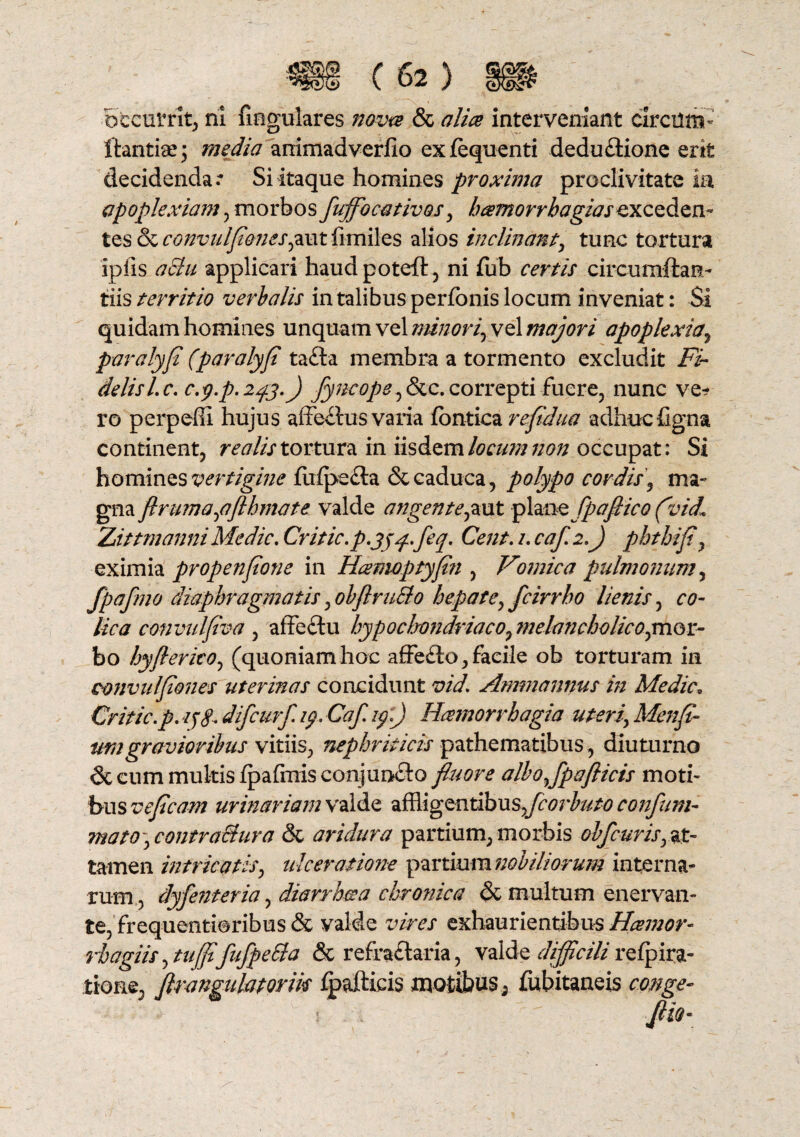 occurrit, ni fmgulares nova & alia interveniant circum- ftantise; media animadverfio exfequenti dedu£iione erit decidendae Si itaque homines proxima proclivitate ia apoplexiam , morbos fuffocativos, hamorrhagiasexceden¬ tes & convulflones^ut limiles alios inclinant, tuRC tortura iplis aSlu applicari haudpoteft, ni fub certis circumftan- iiis territio verbalis in talibus perfbnis locum inveniat: $i quidam homines unquam vel minori, vel majori apoplexia, paralyfl (paralyfl ta£ta membra a tormento excludit Fi¬ delis l.c. c.y.p.243.) flyucope ,&lc.correpti fuere, nunc ve? ro perpelli hujus affectus vana fontica refldua adhuc figna continent, realis tortura in iisdem locum non occupat: Si homines vertigine fulpecta & caduca, polypo cordis, ma¬ gna flruma,aflhmate valde angente,aut piawz fpafiico (vid« Zuittmanni Medie. Critic.p.jyq.feq. Cent. 2. caf. 2.) phthifl, eximia propenflone in Hamoptyfln , Vomica pulmonum, fpafmo diaphragmatis, obflruBo hepate, fcirrbo lienis, co¬ lica convtdflva , affedtu hypocbondriaco, melancbolico,mQr- bo hyflerico, (quoniam hoc affefto, facile ob torturam in convu/flones uterinas concidunt vid. Ammannus in Medie0 Critic.p. difeurf. 19. Caf. 19.) Haemorrhagia uteri, Menfi- umgravioribus vitiis, nephriticis pathematibus, diuturno 6c cum multis Ipafmis conjuncto fluore alboflpaflicis moti» bus vefleam urinariam valde affligentibus.,fcorbuto confum- mato , contraBura & aridura partium, morbis obfcuris, at¬ tamen intricatis, ulceratione partium nobiliorum interna¬ rum, dyfenteria, diarrhaa chronica & multum enervan¬ te, fxequentioribus & valde vires exhaurientibus Hamor- rhagiisytujflfufpeSla & refractaria, valde difficili refpira- tioae, flrangiihtorik ipafticis motibus, fubitaneis conge-