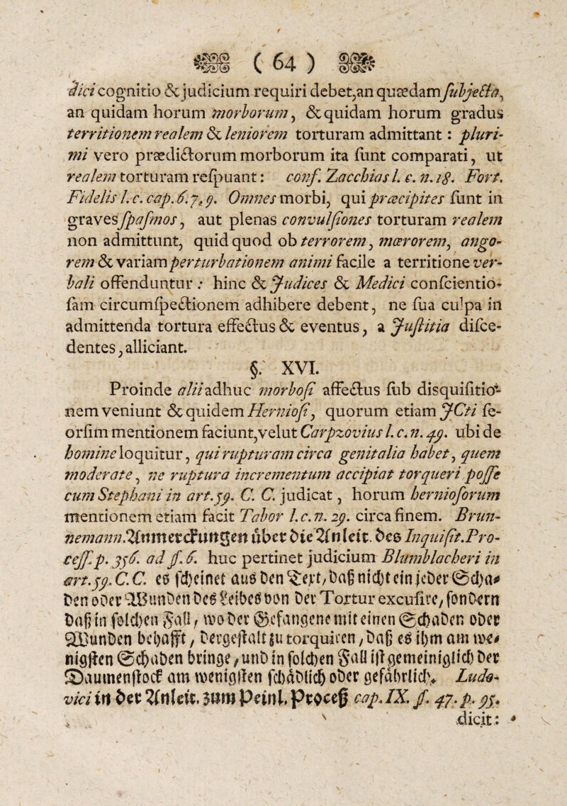 dici cognitio & judicium requiri debet,an quaedamfubj-eSta, an quidam horum mo florum, & quidam horum gradus territionem realem & leniorem torturam admittant: pluri¬ mi vero praedirorum morborum ita fiint comparati, ut realem torturam rcfpuant: conf Zacchias /. e. n. 18* Fort, Fidelis /. c. cap. 6. yt p Omnes morbi, qui praecipites funt in gravesfpafmos, aut plenas convulpones torturam realem non admittunt, quid quod ob terrorem ^ moerorem, ango- rem & variam perturbationem animi facile a territione ver¬ bali offenduntur .* hinc & Judices & Medici confcientio- fam circumipe£tionem adhibere debent, ne flia culpa in admittenda tortura effeftus & eventus, a j-ufiitia dijfce- dentes, allidant. §. XVI. Proinde alti adhuc morboft affectus fub disquifitio- nem veniunt & quidem Herniofy quorum etiam JCti fe- orfifn mentionem faciunt,velut Carpzovius L c. n. qy. ubi de homine loquitur, qui rupturam circa genitalia habet, quem moderate, ne ruptura incrementum accipiat torqueri pojji cum Stephani in arf.jp, C. C\ judicat, horum hernioforum mentionem etiam facit Tabor /. c. n, 2p. circa finem. Brun- t?emann.2(tttnetdluitQen ubet&ie 2(nldt. bce Inquifit.Pro- cej[,p. j)d. adjf. 5, huc pertinet judicium Blumblacheri in art.jy C.C e0 fdjcinet atisDcn^ext/bagnidjtcin jcber^cIja^ Dcn ooer LlBuni)cn Dc6 Sdbetf oon Det Tortur excufitC/ fonOcrn Dogfn felcben ibo-Der @.cfangenemiteincn©^at).rt ober QBunDen beijafft, Dergeflalt tu torqulv-cn /Dafi e6 tl)m am m* nigjlcn ©c&uben bringe, uuD in foleben W petneiniglicf) Der S>aumenjiocf am wenigjlen fcbd&licf) oDcr gefdbrliclv Ludo- vici in bcr UnUit, juropdttk pwcef cap JK f. qy-p-jj* ' dicit: