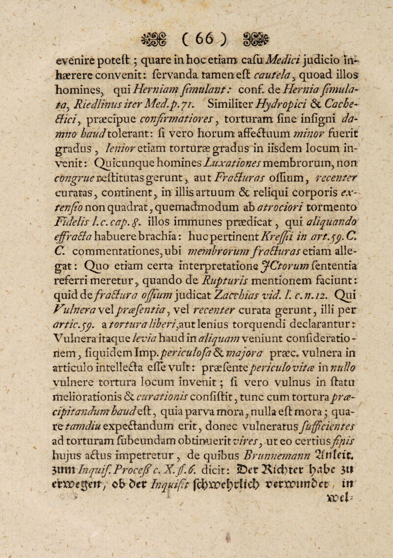 evenire potelt; quare in hoc etiam czGx Medici judicio in¬ haerere convenit: fervanda tamen efi cautela % quoad illos homines, qui Herniam pmulant: conf de Hernia {imula- tay Riedlmiis iterMechp. 7/., Similiter Hydropici & Cache- Biciy praecipue confirmatiores , torturam fine infigni da¬ mno haud tolerant: fi vero horum affectuum minor fuerit gradus , lenior etiam tortura gradus in iisdem locum in¬ venit : Quicunque homines Ltixationes membrorum, non congrue i^ftitutas; gerunt, aut Fr a Buras offium, recenter curatas , continent y in illis artuum & reliqui corporis ex- tenjio non quadrat,, quemadmodum ab atr ociori tormento Fidelis l.c.cap. 8. illos immunes praedicat, qui aliquando effraBa habuere brachia: huc pertinent Kreffii in art. C C. commentationes,ubi membrorum fraBur as etiam alle¬ gat: Quo etiam certa interpretatione JCtorum fententia referri meretur ,, quando de Rupturis mentionem faciunt: quid A^fraBura offumi judicat Zacthias vid. L c.?r..i2. Qui Vulneravi prcefentia^ vel recenter curata gerunt, illi per artic.yy. a tortura liberijaut lenius torquendi declarantur r Vulnera itaque levia haud in aliquam veniunt confideratio nem, fiquidem Imp. periculofa & majora praec. vulnera in articulo intellefta efievult: praefentepericulo vitee innullo vulnere tortura locum invenit; II vero vulnus in ftatu meliorationis & curationis confiftit, tunc cum torturapree- cipitandumhaudeft, quia parva mora, nulla eft mora • qua¬ re tamdiuexpeftandum erit, donec vulneratusfufficient es ad torturam fubeundam obtinuerit vires y ut eo certiusyfw hujus aftus impetretur, de quibus Brunnemann 2i tiUit. ysiXVilnquif.Procefs c. iK. fi. 6. dicit: SDrt Kid)tcr l>lbc 3^ ob 5er Inquifit fd^e|>rircl> vamimba , in '> , 1 ; %vtV
