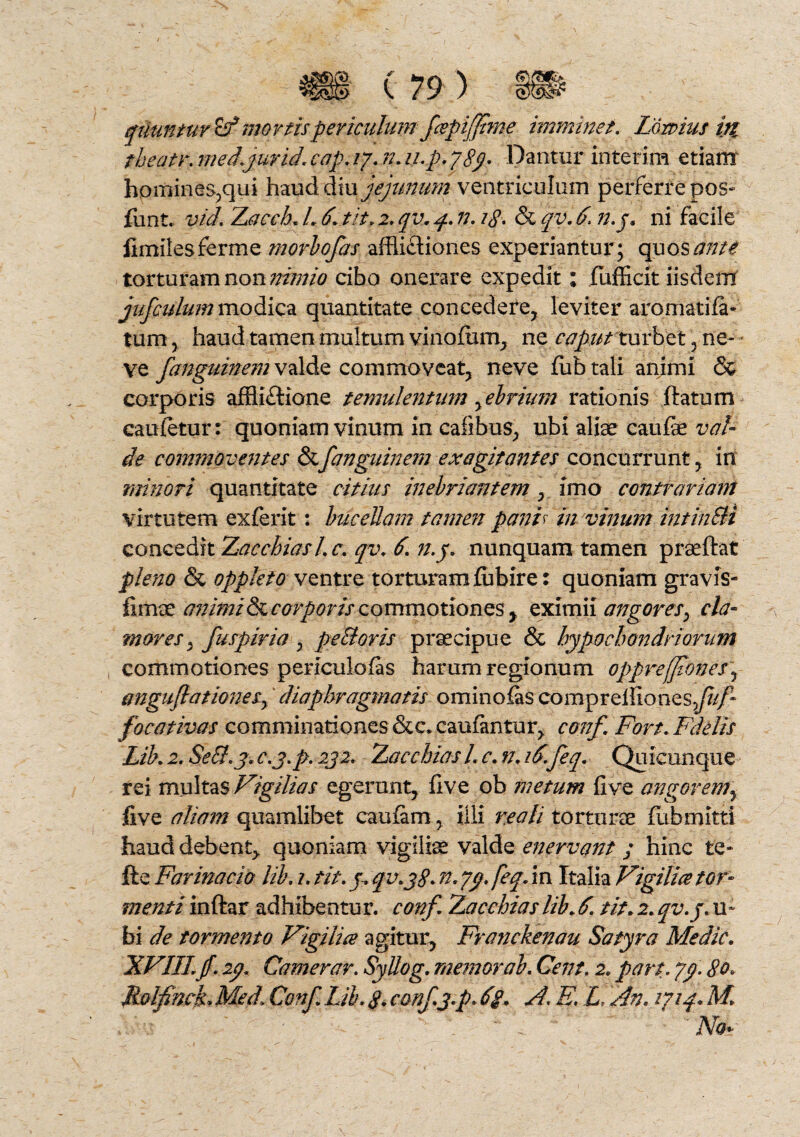 qtiuntur^fmortis periculumfapiffime imminet. Fornus i& theatr. medyurid. eap. ry. n. u.p. ?8p Dantur interim etiam hpmines,qui haud diu jejunum ventriculum perferre pos- funt.. vid. Zacch. L 6. tit. 2. qv. 4. n. ?$. & qv. f. n.j, ni facile limites ferme morbofas afflifliones experiantur; quos ante torturam non nimio cibo onerare expedit; fufficit iisdem jufculum modica quantitate concedere, leviter aromatifa- tum, haud tamen multum vinclum, ne caput xurbet , ne- ve fanguimm valde commoveat, neve fub tali animi & corporis afflictione temulentum, ebrium rationis ftatum caufetur: quoniam vinum in cafibus, ubi aliae caufe val¬ de commoventes &fanguinem exagitantes concurrunt, in minori quantitate citius inebriantem, imo contrariam virtutem exferit: bucellam tamen panfr in vinum intinSli concedit Zacchiasl.c. qv. 6. n.y. nunquam tamen praeftat pleno & oppleto vtntre torturam fflbire: quoniam gravis- fimae animis corporis commotiones > eximii angores, cla¬ mores , fuspiria , peSoris praecipue & hypochondriorum commotiones periculofas harum regionum oppref]tones\ anguJlationeSy diaphragmatis ominosas comprelfiones^/* focativas comminationes &c. caufantur, conf. Fort. Fdelis Lib. 2, Seff.y. c.j.p. 2j2. Zac chias L c. n. i6.feq. Quicunque rei multas Vigilias egerunt, five ob metum five angorem^ five aliam quamlibet cauiam, illi re ali torturae fiibmltti haud debent, quoniam vigiliae valde enervant / hinc te- fte Farinacio lib. 1. tit. j. qv.j$. n. yy.feq. in Italia Vigilia tor¬ menti inftar adhibentu r. conf. Bacchias lib. 6. tit. 2. qv.j. u- bi de tormento Vigilia agitur, Franckenau Satyra Medie. XVIII.jf. ip. Camerar. Syliog. memor ab. Cent. 2. part. yy. 80. RolfincF Med1 Conf. Lib. 8. conf.j.p. 6g. A. E. L, An. 1714« M uru '' * f ' “ . ' ~ ' iVof