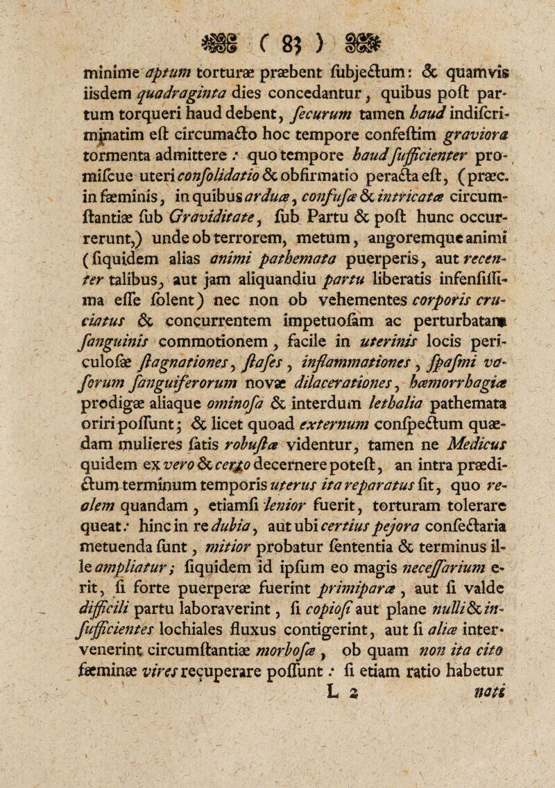 minime aptum torturae praebent fubjeflum: <5c quamvis iisdem quadraginta dies concedantur, quibus poft par- tum torqueri haud debent, fecurum tamen haud indifcri- minarim eft circumafto hoc tempore confeftim graviora tormenta admittere / quo tempore haud fufficienter pro- mifcue utericoiifolidatioperadtaeft, (praec. in faeminis, in quibus ardua, confufa & intricata circum- ftantiae fub Graviditate, fub Partu & poft hunc occur¬ rerunt,) unde ob terrorem, metum, angoremque animi (fiquidem alias animi pathemata puerperis, aut recen¬ ter talibus, aut jam aliquandiu partu liberaris infenfifii- ma efle folent) nec non ob vehementes corporis cru¬ ciatus & concurrentem impetuofim ac perturbatam [anguinis commotionem, facile in uterinis locis peri- culofae fl agnationes, flafes , inflammationes , fpafmi va~ forum /anguiferorum novae dilacerationes^ hamorrhagia prodigae aliaque ominofa & interdum lethalia pathemata oriripofliint; <St licet quoad externum confpeftum quae¬ dam mulieres fatis rohufla videntur, tamen ne Medicus quidem ex vero & cergo decernere poteft, an intra praedi¬ ctum terminum temporis uterus ita reparatus fit , quo re- alem quandam , etiamfi 'lenior fuerit , torturam tolerare queat/ hinc in re dubia, aut ubi certius pejora confe&aria metuenda fiint, mitior probatur lententia & terminus il¬ le ampliatur; fiquidem id ipfum eo magis necejfarium e- rit, fi forte puerperae fuerint primipara, aut fi valde difficili partu laboraverint, fi copiofl aut plane nulli & in- fufficientes lochiales fluxus contigerint, aut fi alia inter» venerint circumftantiae morhofa , ob quam non ita cito feminae vires recuperare poflunt / fi etiam ratio habetur