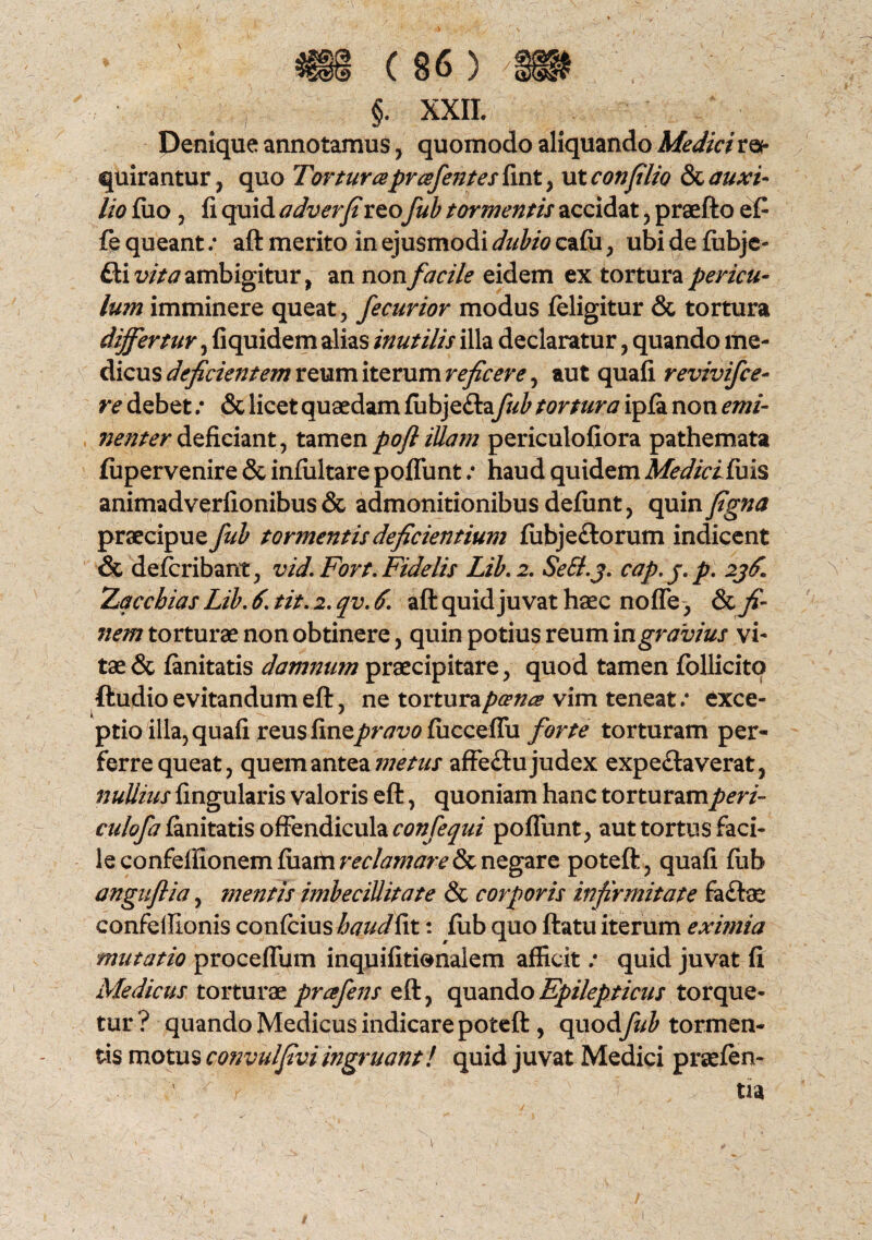 §. XXII. Denique annotamus, quomodo aliquando Medici ree quirantur, quo Torturaprafentes fint , ut confilio & auxi¬ lio fuo , fi quid adverfireo fub tormentis accidat, praefto e£ fe queant: aft merito in ejusmodi dubio cafii, ubi de fiibje- £ti vita ambigitur, an non facile eidem ex tortura pericu¬ lum imminere queat, fecurior modus feligitur & tortura differtur, fiquidem alias inutilis illa declaratur, quando me¬ dicus deficientem reum iterum reficere, aut quafi revivifce- re debet .* & licet quaedam fubje&a fub tortura ipla non emi¬ nenter deficiant, tamenpofliUam periculofiora pathemata lupervenire & infiiltare poflunt .* haud quidem Medici fuis animadverfionibus & admonitionibus defunt, quin figna praecipue fub tormentis deficientium fubje£torum indicent & defcribant, vid. Fort. Fidelis Lib. 2. SeB.j. cap. j. p. 2j£ Zqcchias Lib. 6. tit. 2. qv. 6. aft quid juvat haec no fle, & fi¬ nem torturae non obtinere, quin potius reum in gravius vi¬ tae & fanitatis damnum praecipitare, quod tamen follicito ftudio evitandum eft, ne tortura poena vim teneat: exce¬ ptio illa, quafi reus finepravo fiicceflu forte torturam per¬ ferre queat, quem antea metus affe£tu judex expe&averat, nullius lingularis valoris eft, quoniam hanc torturam peri- culofa fanitatis offendicula confequi poflunt, aut tortus faci¬ le confefllonemfiiaihw/tfj/7m>& negare poteft, quafi fub anguflia, mentis imbecillitate & corporis infirmitate fa&ae confeilionis confcius haud fit: fub quo ftatu iterum eximia mutatio proceffum inquifitienalem afficit; quid juvat fi Medicus torturae prafens eft, quando Epilepticus torque¬ tur ? quando Medicus indicare poteft, quodfub tormen¬ tis motus convulfiviingruant! quid juvat Medici praefen- ' ' r tia