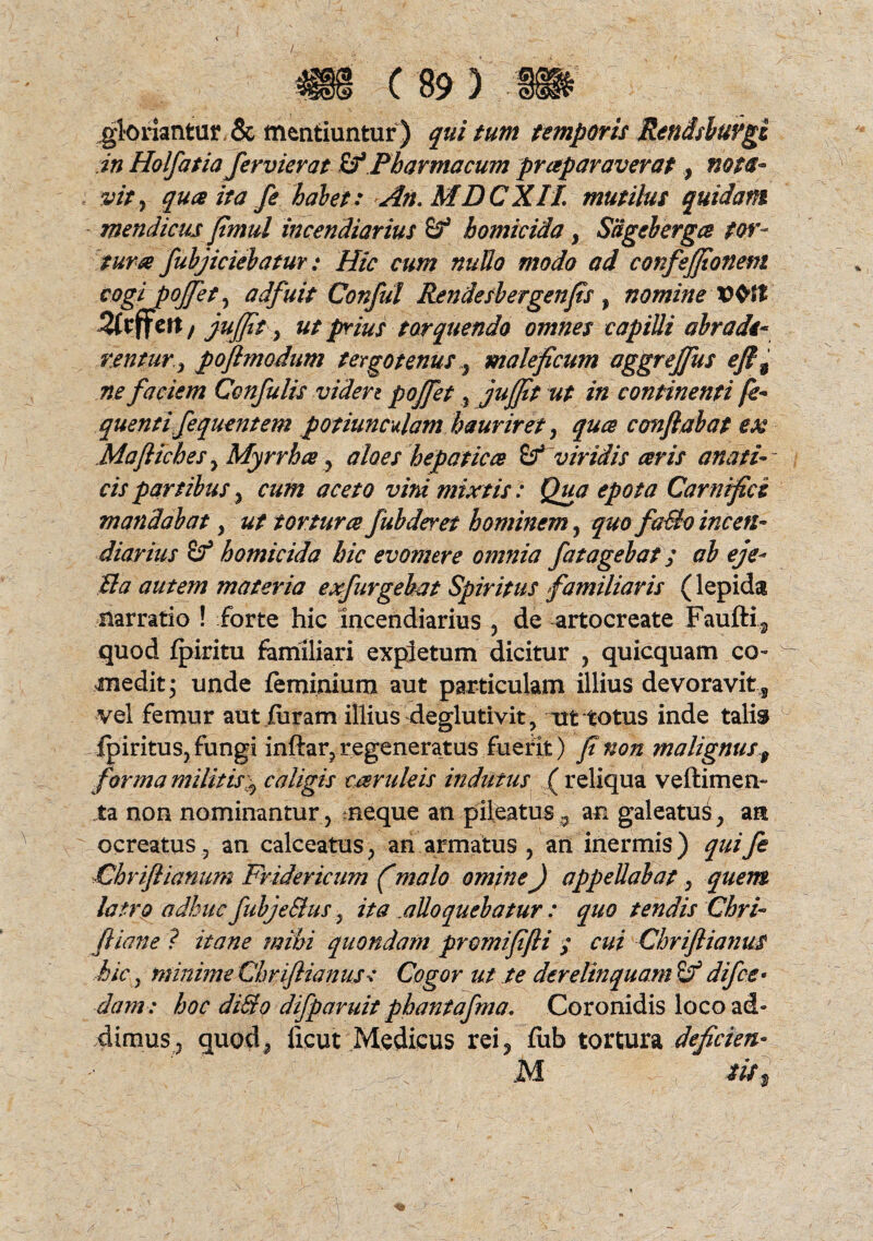 /. gloriantur , & mentiuntur ) qui tum temporis Rendsluvgi in Holfatia fer vier at £fPharmacum praparaverat, nota- i vity quce ita fe halet: An. MDCXIL mutilus quidam mendicus fimul incendiarius £? homicida, Sdgebergce tor¬ tura fubjiciebatur: Hic cum nuUo modo ad confejjionetn cogi potfety adfuit Conful Rendesbergenfis , nomine Ztffett / jujjit y ut prius torquendo omnes capilli abradi- rentury poflmodum tergo tenusmaleficum aggreffus efl9 ne faciem Confulis viden pojfet , jufjtt ut in continenti fe- quenti fequentem potiunculam hauriret, quce conflabat ex Maftiches , Myrrha , aloes hepatica viridis ceris anati- cis partibus , cum aceto vini mixtis: Qua epota Carnifici mandabat y ut torturce fubderet hominem , quo fa&o incen¬ diarius Sf homicida hic evomere omnia fatagebat; ab eje* Pia autem materia exfurgebat Spiritus familiaris (lepida narratio ! forte hic Incendiarius , de artocreate Faufti, quod fpiritu familiari expletum dicitur , quicquam co¬ medit • unde feminium aut particulam illius devoravit 3 vel femur aut furam illius deglutivit, ut totus inde talis fpiritus, fungi inftar, regeneratus fuefit) f non malignus 9 forma militis\ caligis cceruleis indutus ( reliqua v e (limen- ta non nominantur , neque an pileatusan galeatus, art ocreatus, an calceatus, an armatus , ari inermis) qui fi Chriflianum Fridericum (malo omine) appellabat, quem latro adhuc fubje&us, ita .alloquebatur : quo tendis Chri- fliane ? itane mihi quondam promififli ; cui ChriflianuS hic, minime Chriflianus: Cogor ut te derelinquam difce¬ dam : hoc di&o difparuit phantafma. Coronidis loco ad¬ dimus, quod, ficut Medicus rei, fub tortura deficien- M tu$