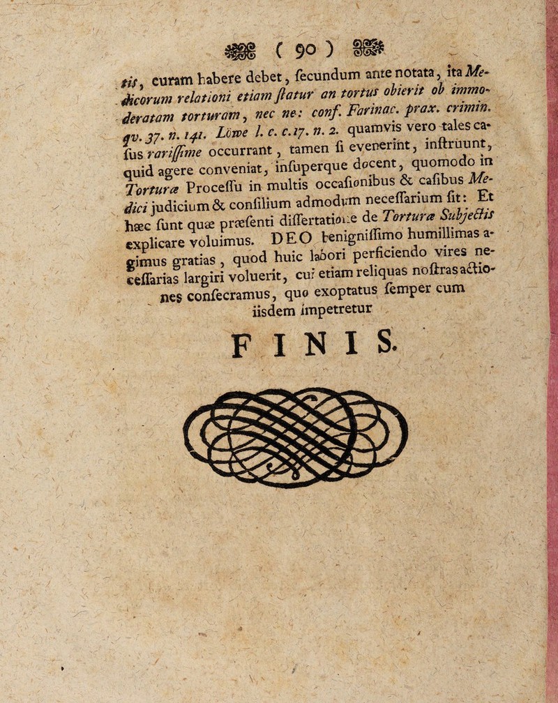 I y : i i . \ 7* \ \ u/ 4 , , , , c 90 '} ?if curam habere debet, fecundum ante notata, ita Me- Meorum relationi etiam flatur an tortus obteret ob immo¬ deratam torturam, nec ne: conf. Farinae, prax. cnmtn. ,v.37. n. 141. Lme l. c. c.i7. n. 2. quamvis vero tales ca- fus rariipme occurrant, tamen fi evenerint, inftruunt, quid agere conveniat, infuperque docent, quomodom Tortura Proceffu in multis occafiombus & cafibus Me¬ dici judicium & confilium admodum neceffarmm fit : t hsecfunt quae praefenti difertatioue de 7'ortura ^bjettis explicare voluimus. DEO temgniffimo humillimas a- nes confecramus, quo exoptatus femper cum iisdem impetretur FINIS. *