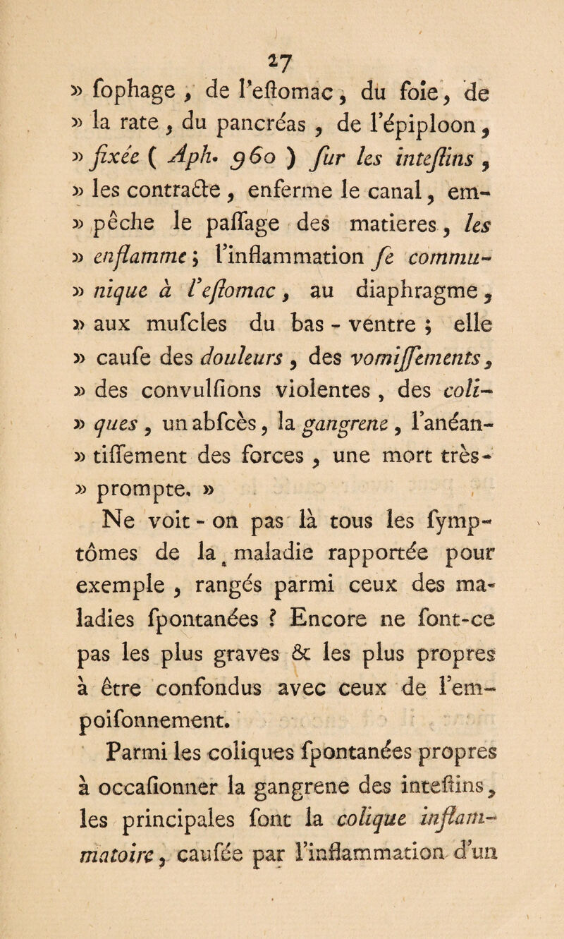 17 » fophage > de Pefiomac, du foie> de » la rate > du pancréas , de l’épiploon ÿ » fixée ( A plu g6o ) fur les intejüns , » les contraéle , enferme le canal, em- » pêche le paflage des matières 5 les » enflamme ; l’inflammation fie commu~ » nique a Vefomac f au diaphragme y » aux mufcles du bas - ventre ; elle » caufe des douleurs , des vorniflements s » des convulfions violentes , des coü~ » ques , un abfcès, la gangrené , l’anéan- » tiffement des forces , une mort très- » prompte, » Ne voit - on pas là tous les fymp- tomes de la ^ maladie rapportée pour exemple > rangés parmi ceux des ma¬ ladies fpontanées ? Encore ne font-ce pas les plus graves & les plus propres à être confondus avec ceux de Fem~ poifonnement. Parmi les coliques fpontanées propres à occafionner la gangrené des intefiins ? les principales font la colique inflam¬