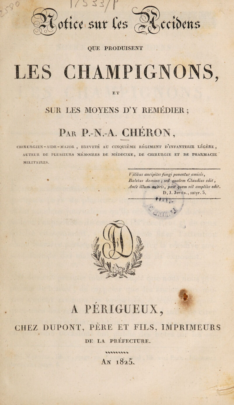 ■J Loti a $\\x U$ ,^'UcctbcnA QUE PRODUISENT LES CHAMPIGNONS, ! ET SUR LES MOYENS D’Y REMÉDIER; \ Par P. N. A. CHÉRON, tftJKVM-I*. CHIRURGIEN -AIDE- MAJOR , BREVETE Aü CINQUIEME REGIMENT d’iNFANTERIE LEGERE, AUTEUR DE PLUSIEURS MEMOIRES DE MEDECINE, DE CHIRURGIE ET DE PHARMACIE ' MILITAIRES. Vilibus ancipites fungi ponentur amicis, Bolet us domino ; sed qualem Claudius edit, Ante ilium iHx'dris, post que.m nil amplius edit. D. J. Jüvén., satyr. 5. A PERI GUEUX , CHEZ DUPONT, PÈRE ET FILS, IMPRIMEURS » \ DE LA PRÉFECTURE. VWW^WV