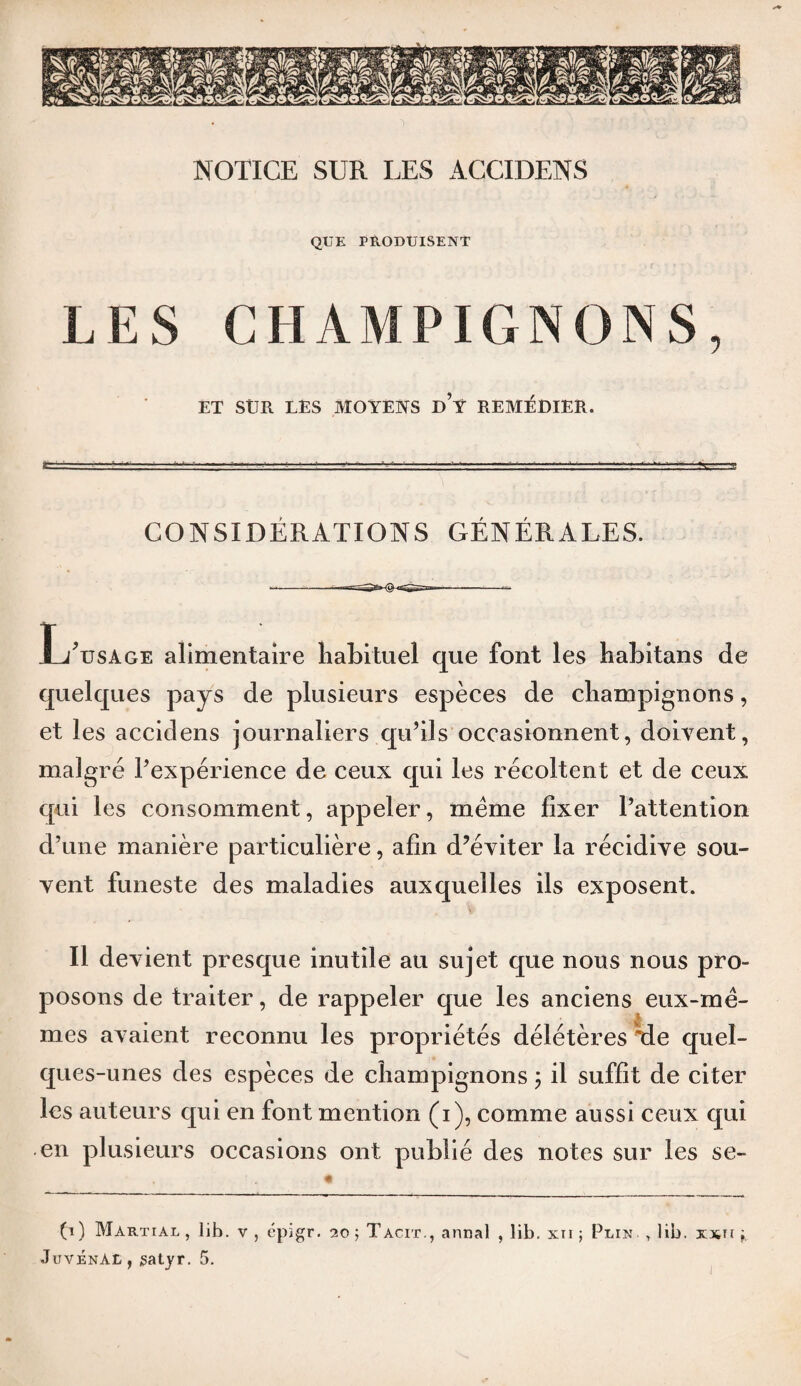 NOTICE SUR LES ACCIDENS QUE PRODUISENT LES CHAMPIGNONS, ET SUR LES MOYEKS d’y REMÉDIER. CONSIDERATIONS GENERALES. L'usage alimentaire habituel que font les habitans de quelques pays de plusieurs espèces de champignons, et les accidens journaliers qu’ils occasionnent, doivent, malgré l’expérience de ceux qui les récoltent et de ceux qui les consomment, appeler, meme fixer l’attention d’une manière particulière, afin d’éviter la récidive sou¬ vent funeste des maladies auxquelles ils exposent. Il devient presque inutile au sujet que nous nous pro¬ posons de traiter, de rappeler que les anciens eux-mê¬ mes avaient reconnu les propriétés délétères *de quel¬ ques-unes des espèces de champignons ; il suffit de citer les auteurs qui en font mention (i), comme aussi ceux qui en plusieurs occasions ont publié des notes sur les se- (i) Martial , lib. v , épigr. 20 5 Tacit., annal , lib. xri ; Plin , lib. xsn Juvénàl , jsatyr. 5.