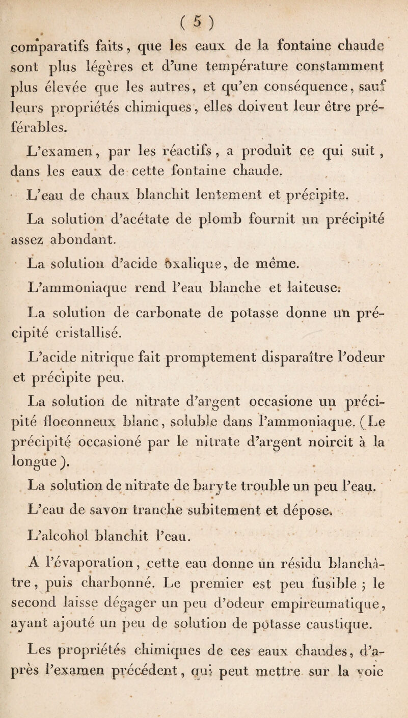 comparatifs faits, que les eaux de la fontaine chaude sont plus légères et d’une température constamment plus élevée que les autres, et qu’en conséquence, sauf leurs propriétés chimiques, elles doivent leur être pré¬ férables. L’examen, par les réactifs, a produit ce qui suit , dans les eaux de cette fontaine chaude. L’eau de chaux blanchit lentement et précipite. La solution d’acétate de plomb fournit un précipité assez abondant. La solution d’acide oxalique, de même. L’ammoniaque rend l’eau blanche et laiteuse. La solution de carbonate de potasse donne un pré¬ cipité cristallisé. L’acide nitrique fait promptement disparaître l’odeur et précipite peu. La solution de nitrate d’argent occasione un préci¬ pité floconneux blanc, soluble dans l’ammoniaque. ( Le précipité occasioné par le nitrate d’argent noircit à la longue ). La solution de nitrate de baryte trouble un peu l’eau. • • L’eau de savon tranche subitement et dépose. L’alcohol blanchit l’eau. A l’évaporation, cette eau donne un résidu blanchâ¬ tre , puis charbonné. Le premier est peu fusible ; le second laisse dégager un peu d’odeur empireumatique, avant ajouté un peu de solution de potasse caustique. Les propriétés chimiques de ces eaux chaudes, d’a- , s près l’examen précédent, oui peut mettre sur la voie