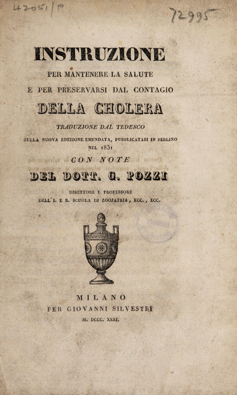 V ÌÌL €à ISTRUZIONE PER MANTENERE LA SALUTE E PER PRESERVARSI DAL CONTAGIO TRADUZIONE VAL TEDESCO SULLA NUOVA EDIZIONE EMENDATA, PUBBLICATASI IN BERLINO NEL l83l CON NOTE um DD11» Q« DIRETTORE E PROFESSORE PELL5!. E R. SCUOLA DI ZOOIATRIA, ECC. , ECC. MILANO PER GIOVANNI SILVESTRI IVI. DGCC. XXXI. ------