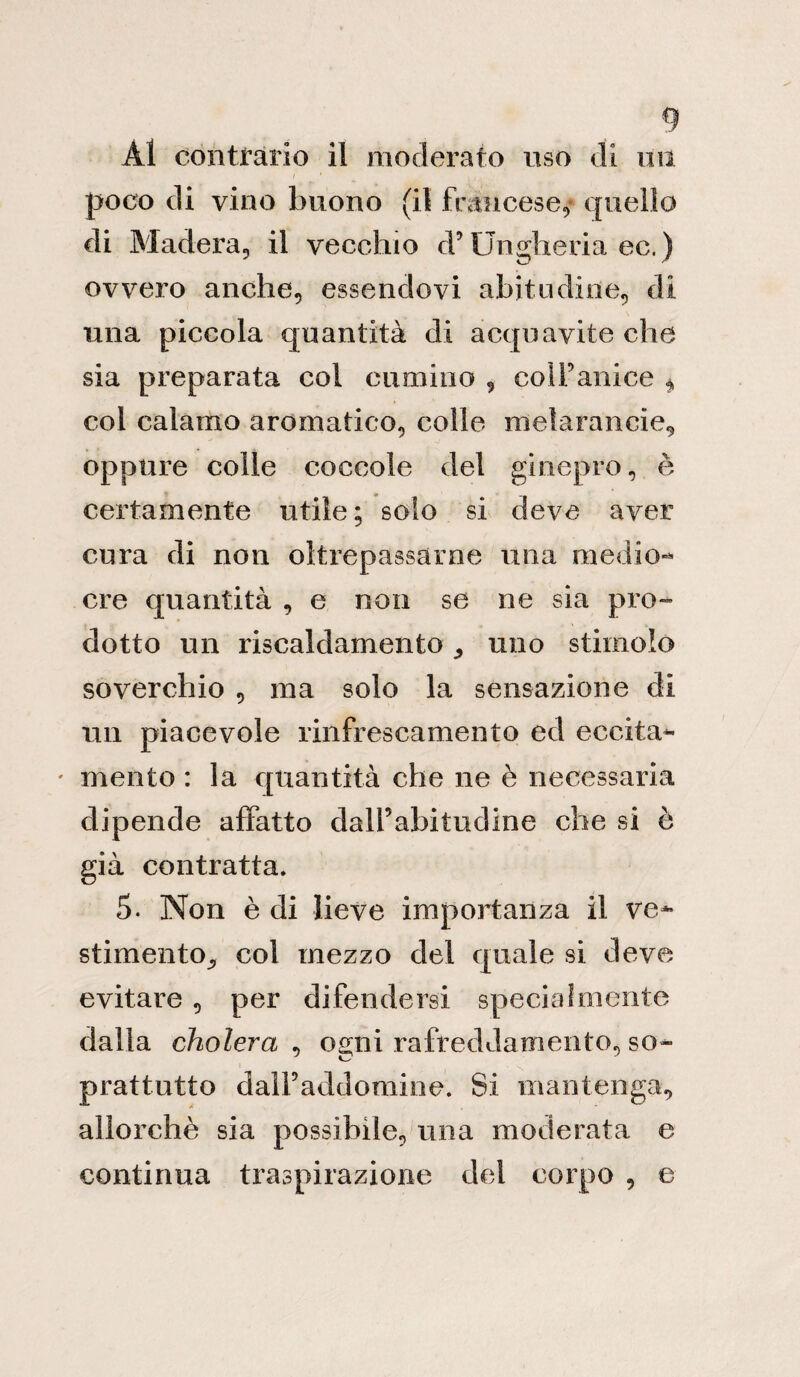 Al contrario il moderato uso di un i * poco di vino buono (il francese,* quello di Madera, il vecchio d’Ungheria ec.) ovvero anche, essendovi abitudine, di una piccola quantità di acquavite che sia preparata col cumino , coll’anice * col calamo aromatico, colle melarancie, oppure colle coccole del ginepro, è certamente utile; solo si deve aver cura di non oltrepassarne una medio¬ cre quantità , e non se ne sia pro¬ dotto un riscaldamento ,, uno stimolo soverchio , ma solo la sensazione di un piacevole rinfrescamento ed eccita- ' mento : la quantità che ne è necessaria dipende affatto dall’abitudine che si ò già contratta. 5. Non è di lieve importanza il ve¬ stimento^ col mezzo del quale si deve evitare , per difendersi special mente dalla cholera , ogni rafreddamento, so¬ prattutto dalPaddomine. Si mantenga, allorché sia possibile, mia moderata e continua traspirazione del corpo , e