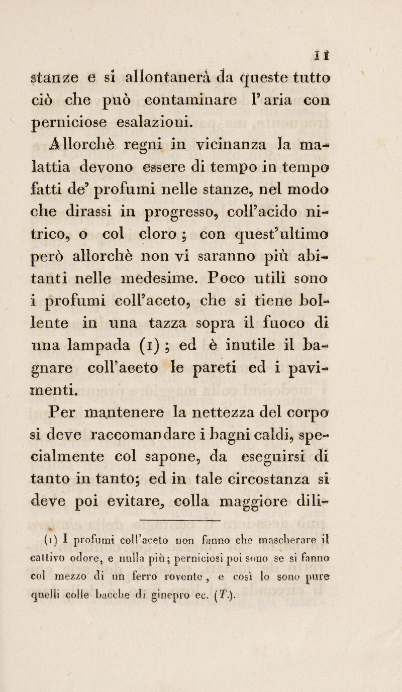 lì stanze e si allontanerà da queste tutto ciò che può contaminare Y aria con perniciose esalazioni. Allorché regni in vicinanza la ma¬ lattia devono essere di tempo in tempo fatti de9 profumi nelle stanze, nel modo che dirassi in progresso, colfacido ni¬ trico, o coi cloro ; con quest’ultimo però allorché non vi saranno più abi¬ tanti nelle medesime. Poco utili sono i profumi colfaceto, che si tiene bol¬ lente in una tazza sopra il fuoco di una lampada (i) ; ed è inutile il ba¬ gnare coll’aceto le pareti ed i pavi¬ menti. Per mantenere la nettezza del corpo si deve raccomandare i bagni caldi, spe¬ cialmente col sapone, da eseguirsi di tanto in tanto; ed in tale circostanza si deve poi evitare^ colla maggiore dili- (i) I profumi coll’aceto non fanno che mascherare il cattivo odore, e nulla più; perniciosi poi sono se si fanno coi mezzo di un ferro rovente, e cosi lo sono pure quelli colle bacche di ginepro ec. (