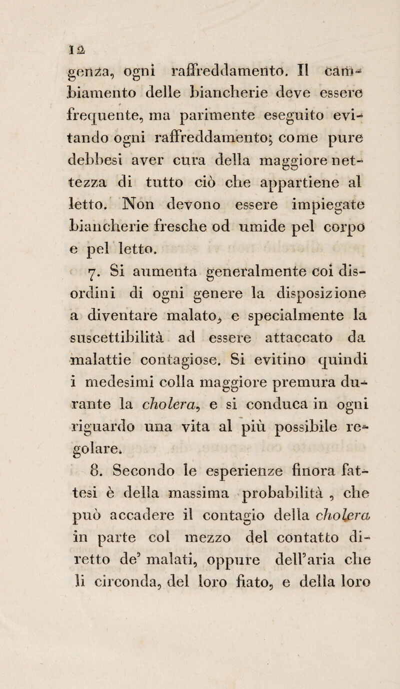 gen^a, ogni raffreddamento. Il caro- biamento delle biancherie deve essere frequente, ma parimente eseguito evi¬ tando ogni raffreddamento; come pure debbesi aver cura della maggiore net¬ tezza di tutto ciò che appartiene al letto. Non devono essere impiegate biancherie fresche od umide pel corpo e pel letto. 7. Si aumenta generalmente coi dis¬ ordini di ogni genere la disposizione a diventare malato, e specialmente la suscettibilità ad essere attaccato da malattie contagiose. Si evitino quindi i medesimi colla maggiore premura du¬ rante la cholera, e si conduca in ogni riguardo una vita al più possibile re^ gelare* 8. Secondo le esperienze finora fat¬ tesi è della massima probabilità , che può accadere il contagio della cholera in parte col mezzo del contatto di¬ retto de3 malati, oppure dell9aria che li circonda, del loro fiato, e della loro