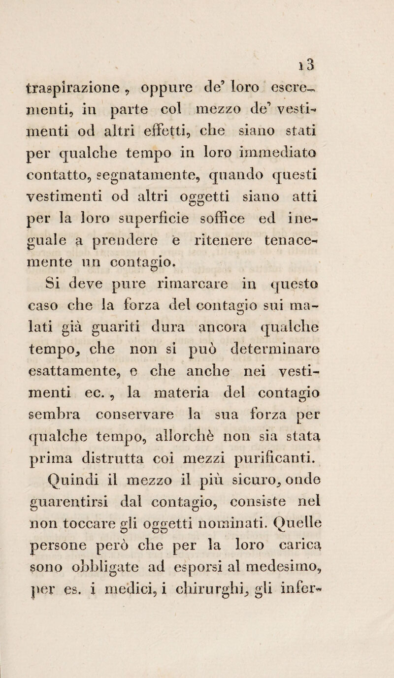 ì3 traspirazione , oppure de5 loro escre^ menti, in parte col mezzo de’’ vesti¬ menti od altri effetti, che siano stati per qualche tempo in loro immediato contatto, segnatamente, quando questi vestimenti od altri oggetti siano atti per la loro superficie soffice ed ine¬ guale a prendere e ritenere tenace¬ mente un contagio. Si deve pure rimarcare in questo caso che la forza del contagio sui ma- kJ lati già guariti dura ancora qualche tempo., che non si può determinare esattamente, e che anche nei vesti¬ menti ec. , la materia del contagio sembra conservare la sua forza per qualche tempo, allorché non sia stata prima distrutta coi mezzi purificanti. Quindi il mezzo il più sicuro^ onde guarentirsi dal contagio, consiste nei non toccare gli oggetti nominati. Quelle persone però che per la loro carica sono obbligate ad esporsi al medesimo, per es. i medici, i chirurghi., gli infer-