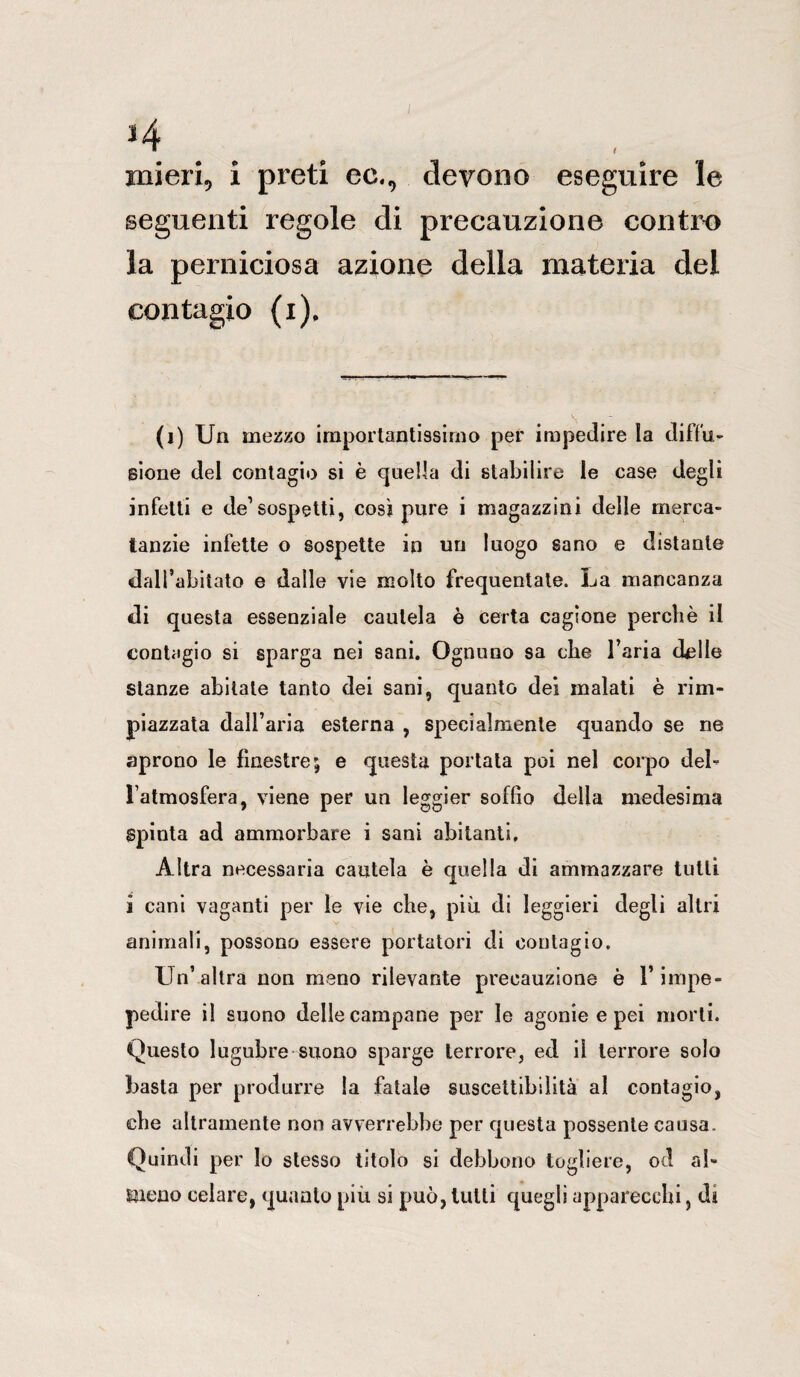 *4 xnieri, i preti ec., devono eseguire le seguenti regole di precauzione contro la perniciosa azione della materia del contagio (i). (i) Un mezzo importantissimo per impedire la diffu¬ sione del contagio si è quella di stabilire le case degli infetti e de1 sospetti, cosi pure i magazzini delle merca- tanzie infette o sospette in uri luogo sano e distante dall’abitato e dalle vie molto frequentate. La mancanza di questa essenziale cautela è certa cagione perchè il contagio si sparga nei sani. Ognuno sa che l’aria delle stanze abitale tanto dei sani, quanto dei malati è rim¬ piazzata dall’aria esterna , specialmente quando se ne aprono le finestre; e questa portata poi nel corpo del¬ l’atmosfera, viene per un leggier soffio della medesima Spinta ad ammorbare i sani abitanti. Altra necessaria cautela è quella di ammazzare tutti i cani vaganti per le vie che, più di leggieri degli altri animali, possono essere portatori di contagio. Un’altra non meno rilevante precauzione è l’impe- pedire il suono delle campane per le agonie e pei morti. Questo lugubre suono sparge terrore, ed il terrore solo basta per produrre la fatale suscettibilità al contagio, che altramente non avverrebbe per questa possente causa. Quindi per lo stesso titolo si debbono togliere, od al¬ meno celare, quanto più si può, lutti quegli apparecchi, di