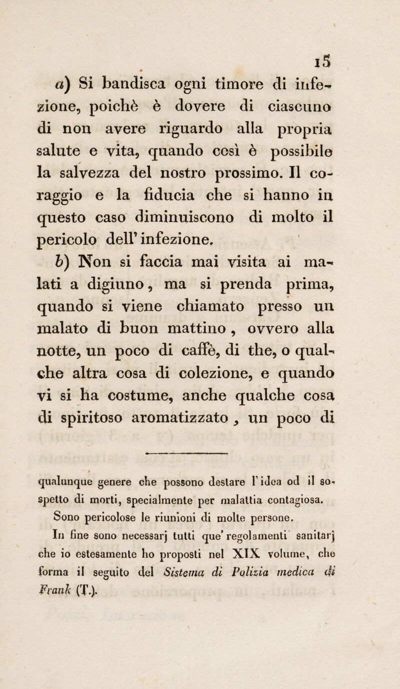 iS * a) Si bandisca ogni timore di infe¬ zione, poiché è dovere di ciascuno di non avere riguardo alla propria salute e vita, quando così è possibile ✓ la salvezza del nostro prossimo. Il co¬ raggio e la fiducia che si hanno in questo caso diminuiscono di molto il pericolo dell’ infezione. b) Non si faccia mai visita ai ma¬ lati a digiuno , ma si prenda prima, quando si viene chiamato presso un inalato di buon mattino , ovvero alla notte, un poco di caffè, di thè, o qual¬ che altra cosa di colezione, e quando vi si ha costume, anche qualche cosa di spiritoso aromatizzato ^ un poco di qualunque genere che possono desiare l’idea od il so-r spetto di morti, specialmente per malattia contagiosa. Sono pericolose le riunioni di molte persone. In fine sono necessarj tutti que* regolamenti sanitar] che io estesamente ho proposti nel XIX volume, che forma il seguito del Sistema di Polizia medica dii Frank (T-).