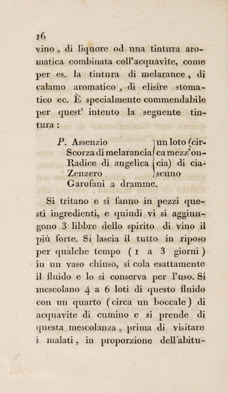 j6 vino , eli liquore od ima tintura aro¬ matica combinata coll’acquavite, come per es. la tintura di melarance, di calamo aromatico ^ di elisire stoma¬ tico ec. È specialmente commendabile per quest intento la seguente tin¬ tura ; P. Assenzio ìunloto(cir- Scorza di melarancia f ca mezz; on- Radice di angelica (eia) di eia- Zenzero J senno Garofani % dramme. Si tritano e si fanno in pezzi que¬ sti ingredienti, e quindi vi si aggiun¬ gono 3 libbre dello spirito di vino il più forte. Si lascia il tutto in riposo per qualche tempo ( i a 3 giorni ) in un vaso chiuso, si cola esattamente il fluido e lo si conserva per Fuso. Si mescolano 4 a 6 loti di questo fluido con un quarto ( circa un boccale ) di acquavite di cumino e si prende di questa mescolanza , prima di visitare i malati, in proporzione delFabitu-