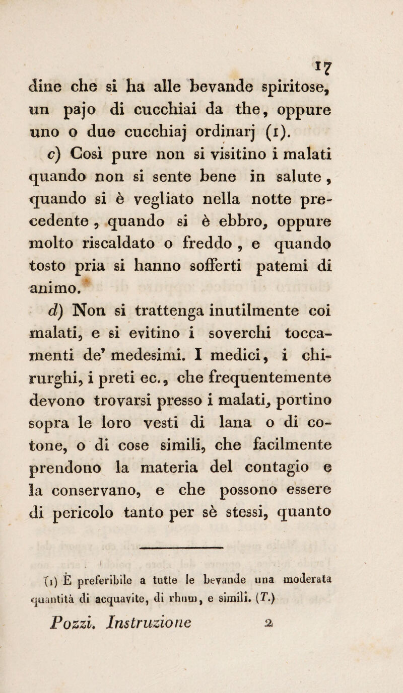 dine che si ha alle bevande spiritose, un pajo di cucchiai da thè, oppure uno o due cucchiaj ordinarj (i). c) Così pure non si visitino i malati quando non si sente bene in salute , quando si è vegliato nella notte pre¬ cedente ? quando si è ebbro, oppure molto riscaldato o freddo , e quando tosto pria si hanno sofferti patemi di animo. d) Non si trattenga inutilmente coi malati, e si evitino i soverchi tocca- menti de* medesimi. I medici, i chi¬ rurghi, i preti ec., che frequentemente devono trovarsi presso i malati, portino sopra le loro vesti di lana o di co¬ tone, o di cose simili, che facilmente prendono la materia del contagio e la conservano, e che possono essere di pericolo tanto per sè stessi, quanto (i) È preferibile a tutte le bevande una moderata quantità di acquavite, di rhum, e simili. (T.) Pozzi. Ins ir tizio ne a